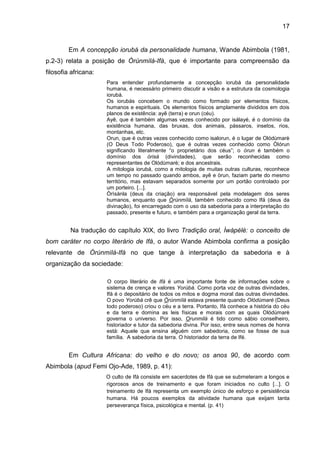 17
Em A concepção iorubá da personalidade humana, Wande Abimbola (1981,
p.2-3) relata a posição de Òrúnmìlà-Ifá, que é importante para compreensão da
filosofia africana:
Para entender profundamente a concepção iorubá da personalidade
humana, é necessário primeiro discutir a visão e a estrutura da cosmologia
iorubá.
Os iorubás concebem o mundo como formado por elementos físicos,
humanos e espirituais. Os elementos físicos amplamente divididos em dois
planos de existência: ayê (terra) e orun (céu).
Ayê, que é também algumas vezes conhecido por isálayé, é o domínio da
existência humana, das bruxas, dos animais, pássaros, insetos, rios,
montanhas, etc.
Orun, que é outras vezes conhecido como isalorun, é o lugar de Olódùmarè
(O Deus Todo Poderoso), que é outras vezes conhecido como Òlórun
significando literalmente “o proprietário dos céus”; o òrun é também o
domínio dos òrisà (divindades), que serão reconhecidas como
representantes de Olódùmarè; e dos ancestrais.
A mitologia iorubá, como a mitologia de muitas outras culturas, reconhece
um tempo no passado quando ambos, ayê e òrun, faziam parte do mesmo
território, mas estavam separados somente por um portão controlado por
um porteiro. [...].
Òrìsànla (deus da criação) era responsável pela modelagem dos seres
humanos, enquanto que Òrúnmìlá, também conhecido como Ifá (deus da
divinação), foi encarregado com o uso da sabedoria para a interpretação do
passado, presente e futuro, e também para a organização geral da terra.
Na tradução do capítulo XIX, do livro Tradição oral, Ìwàpélé: o conceito de
bom caráter no corpo literário de Ifá, o autor Wande Abimbola confirma a posição
relevante de Òrúnmìlà-Ifá no que tange à interpretação da sabedoria e à
organização da sociedade:
O corpo literário de Ifá é uma importante fonte de informações sobre o
sistema de crença e valores Yorùbá. Como porta voz de outras divindades,
Ifá é o depositário de todos os mitos e dogma moral das outras divindades.
O povo Yorùbá crê que Òrúnmìlá estava presente quando Olódùmarè (Deus
todo poderoso) criou o céu e a terra. Portanto, Ifá conhece a história do céu
e da terra e domina as leis físicas e morais com as quais Olódùmarè
governa o universo. Por isso, Orunmilá é tido como sábio conselheiro,
historiador e tutor da sabedoria divina. Por isso, entre seus nomes de honra
está: Aquele que ensina alguém com sabedoria, como se fosse de sua
família. A sabedoria da terra. O historiador da terra de Ifé.
Em Cultura Africana: do velho e do novo; os anos 90, de acordo com
Abimbola (apud Femi Ojo-Ade, 1989, p. 41):
O culto de Ifá consiste em sacerdotes de Ifá que se submeteram a longos e
rigorosos anos de treinamento e que foram iniciados no culto [...]. O
treinamento de Ifá representa um exemplo único de esforço e persistência
humana. Há poucos exemplos da atividade humana que exijam tanta
perseverança física, psicológica e mental. (p. 41)
 