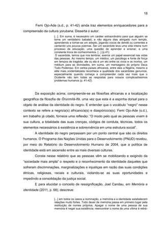 18
Femi Ojo-Ade (s.d., p. 41-42) ainda traz elementos enriquecedores para a
compreensão da cultura yorubana. Disserta o autor:
[...]. Em suma, é necessário um caráter extraordinário para que alguém se
torne um verdadeiro babalaô, e não alguns dias abrigado num templo,
aprendendo a tornar-se um adepto, jogando cocos de dendê ou correntes e
cantando uns poucos poemas. Ser um sacerdote leva uma vida inteira num
processo de educação, uma questão de aprender e ensinar, e uma
constante troca de conhecimentos. [...] (p.41)
O sacerdote, temos que nos lembrar, exerce um papel essencial nas vidas
das pessoas. Ao mesmo tempo, um médico, um psicólogo e fonte de força
em tempos de tragédia, ele ou ela é um elo entre os vivos e os mortos, um
médium para as divindades, em suma, um mensageiro do próprio Deus
Todo Poderoso. Em certos países africanos, entre eles a Nigéria, mesmo a
elite mais ocidentalizada reconhece a qualidade dos sacerdotes genuínos,
especialmente quando começa a compreender cada vez mais que o
Ocidente não tem todas as respostas para nossos complicadíssimos
problemas humanos (p. 41-42).
Da exposição acima, compreende-se as filosofias africanas e a localização
geográfica da filosofia de Òrúnmìlá-Ifá, uma vez que esta é a espinha dorsal para o
objeto de análise da identidade do negro. E entender que o vocábulo “negro” nesse
contexto se refere a negro/a(s) africano/a(s) e diaspórico/a(s). Femi Ojo-Ade (s.d.),
em trabalho já citado, fornece uma reflexão: “O modo pelo qual as pessoas vivem é
sua cultura, a totalidade das suas crenças, códigos de conduta, técnicas, todos os
elementos necessários à existência e sobrevivência em uma estrutura social”.
A identidade do negro perpassam por um ponto central que são os direitos
humanos. O Programa das Nações Unidas para o Desenvolvimento (PNUD) revelou,
por meio do Relatório do Desenvolvimento Humano de 2004, que a política de
identidade está em ascensão entre as mais diversas culturas.
Consta nesse relatório que as pessoas vêm se mobilizando e exigindo da
“sociedade mais ampla” o respeito e o reconhecimento da identidade daqueles que
sofreram discriminações, marginalizações e injustiças em razão das suas condições
étnicas, religiosas, raciais e culturais, violando-se as suas oportunidades e
impedindo a consolidação da justiça social.
E para elucidar o conceito de ressignificação, Joel Candau, em Memória e
identidade (2011, p. 68), descreve:
[...] em todos os casos a nominação, a memória e a identidade estabelecem
relações muito fortes. Todo dever de memória passa em primeiro lugar pela
restituição de nomes próprios. Apagar o nome de uma pessoa de sua
memória é negar sua existência; reencontrar o nome de uma vítima é retirá-
 
