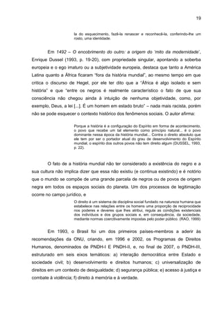 19
la do esquecimento, fazê-la renascer e reconhecê-la, conferindo-lhe um
rosto, uma identidade.
Em 1492 – O encobrimento do outro: a origem do „mito da modernidade‟,
Enrique Dussel (1993, p. 19-20), com propriedade singular, apontando a soberba
europeia e o ego imaturo ou a subjetividade europeia, destaca que tanto a América
Latina quanto a África ficaram “fora da história mundial”, ao mesmo tempo em que
critica o discurso de Hegel, por ele ter dito que a “África é algo isolado e sem
história” e que “entre os negros é realmente característico o fato de que sua
consciência não chegou ainda à intuição de nenhuma objetividade, como, por
exemplo, Deus, a lei [...]. É um homem em estado bruto” – nada mais racista, porém
não se pode esquecer o contexto histórico dos fenômenos sociais. O autor afirma:
Porque a história é a configuração do Espírito em forma de acontecimento,
o povo que recebe um tal elemento como princípio natural... é o povo
dominante nessa época da história mundial... Contra o direito absoluto que
ele tem por ser o portador atual do grau de desenvolvimento do Espírito
mundial, o espírito dos outros povos não tem direito algum (DUSSEL, 1993,
p. 22).
O fato de a história mundial não ter considerado a existência do negro e a
sua cultura não implica dizer que essa não existiu (e continua existindo) e é notório
que o mundo se compõe de uma grande parcela de negros ou de povos de origem
negra em todos os espaços sociais do planeta. Um dos processos de legitimação
ocorre no campo jurídico, e
O direito é um sistema de disciplina social fundado na natureza humana que
estabelece nas relações entre os homens uma proporção de reciprocidade
nos poderes e deveres que lhes atribui, regula as condições existenciais
dos indivíduos e dos grupos sociais e, em consequência, da sociedade,
mediante normas coercitivamente impostas pelo poder público. (RAO, 1999)
Em 1993, o Brasil foi um dos primeiros países-membros a aderir às
recomendações da ONU, criando, em 1996 e 2002, os Programas de Direitos
Humanos, denominados de PNDH-I E PNDH-II, e, no final de 2007, o PNDH-III,
estruturado em seis eixos temáticos: a) interação democrática entre Estado e
sociedade civil; b) desenvolvimento e direitos humanos; c) universalização de
direitos em um contexto de desigualdade; d) segurança pública; e) acesso à justiça e
combate à violência; f) direito à memória e à verdade.
 