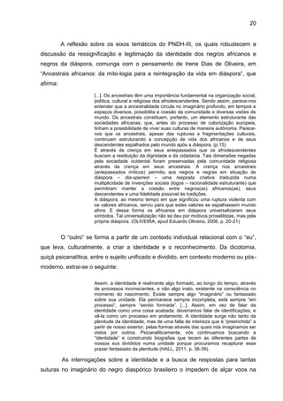 20
A reflexão sobre os eixos temáticos do PNDH-III, os quais robustecem a
discussão da ressignificação e legitimação da identidade dos negros africanos e
negros da diáspora, comunga com o pensamento de Irene Dias de Oliveira, em
“Ancestrais africanos: da mito-logia para a reintegração da vida em diáspora”, que
afirma:
[...]. Os ancestrais têm uma importância fundamental na organização social,
política, cultural e religiosa dos afrodescendentes. Sendo assim, parece-nos
entender que a ancestralidade circula no imaginário profundo, em tempos e
espaços diversos, possibilita a coesão da comunidade e diversas visões de
mundo. Os ancestrais constituem, portanto, um elemento estruturante das
sociedades africanas, que, antes do processo de colonização europeia,
tinham a possibilidade de viver suas culturas de maneira autônoma. Parece-
nos que os ancestrais, apesar das rupturas e fragmentações culturais,
continuam estruturando a concepção de vida dos africanos e de seus
descendentes espalhados pelo mundo após a diáspora. (p.15)
É através da crença em seus antepassados que os afrodescendentes
buscam a restituição da dignidade e da cidadania. Tais dimensões negadas
pela sociedade ocidental foram preservadas pela comunidade religiosa
através da crença em seus ancestrais. A crença nos ancestrais
(antepassados míticos) permitiu aos negros e negras em situação de
diáspora – dia-speirein – uma resposta criativa traduzida numa
multiplicidade de invenções sociais (logos – racionalidade estruturante) que
permitiram manter a coesão entre negros(as) africanos(as), seus
descendentes e uma fidelidade possível às tradições.
A diáspora, ao mesmo tempo em que significou uma ruptura violenta com
os valores africanos, serviu para que estes valores se espalhassem mundo
afora. E dessa forma os africanos em diáspora universalizaram seus
símbolos. Tal universalização não se deu por motivos proselitistas, mas pela
própria diáspora. (OLIVEIRA, apud Eduardo Oliveira, 2006, p. 20-21)
O “outro” se forma a partir de um contexto individual relacional com o “eu”,
que leva, culturalmente, a criar a identidade e o reconhecimento. Da dicotomia,
quiçá psicanalítica, entre o sujeito unificado e dividido, em contexto moderno ou pós-
moderno, extrai-se o seguinte:
Assim, a identidade é realmente algo formado, ao longo do tempo, através
de processos inconscientes, e não algo inato, existente na consciência no
momento do nascimento. Existe sempre algo “imaginário” ou fantasiado
sobre sua unidade. Ela permanece sempre incompleta, está sempre “em
processo”, sempre “sendo formada”. [...]. Assim, em vez de falar da
identidade como uma coisa acabada, deveríamos falar de identificações, e
vê-la como um processo em andamento. A identidade surge não tanto da
plenitude da identidade, mas de uma falta de inteireza que é “preenchida” a
partir de nosso exterior, pelas formas através das quais nós imaginamos ser
vistos por outros. Psicanaliticamente, nós continuamos buscando a
“identidade” e construindo biografias que tecem as diferentes partes de
nossos eus divididos numa unidade porque procuramos recapturar esse
prazer fantasiado da plenitude (HALL, 2011, p. 38-39).
As interrogações sobre a identidade e a busca de respostas para tantas
suturas no imaginário do negro diaspórico brasileiro o impedem de alçar voos na
 