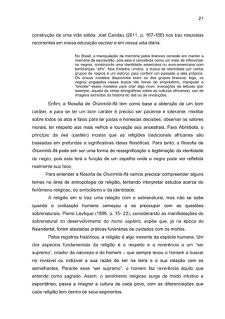 21
construção de uma vida sólida. Joel Candau (2011, p. 167-168) nos traz respostas
recorrentes em nossa educação escolar e em nossa vida diária:
No Brasil, a manipulação da memória pelos brancos consiste em manter a
memória da escravidão, pois esta é concebida como um meio de inferiorizar
os negros, construindo uma identidade americana ou euro-americana com
lembranças “afro”. Nos Estados Unidos, a busca de identidade por certos
grupos de negros é um esforço para conferir um passado a eles próprios.
Os únicos modelos disponíveis eram os dos grupos brancos, logo, os
negros engajados nessa busca vão tomar de empréstimo, manipular e
“bricolar” esses modelos para criar algo novo: evocações de leituras (por
exemplo, aquela de obras etnográficas sobre as culturas africanas), uso de
imagens extraídas da história do Islã ou de revoluções.
Enfim, a filosofia de Òrúnmìlà-Ifá tem como base a obtenção de um bom
caráter, e para se ter um bom caráter é preciso ser paciente e tolerante; meditar
sobre todos os atos e fatos para ter justas e honestas decisões; observar os valores
morais; ter respeito aos mais velhos e louvação aos ancestrais. Para Abimbola, o
princípio da ìwà (caráter) mostra que as religiões tradicionais africanas são
baseadas em profundas e significativas ideias filosóficas. Para tanto, a filosofia de
Òrúnmìlà-Ifá pode sim ser uma forma de ressignificação e legitimação da identidade
do negro, pois esta terá a função de um espelho onde o negro pode ver refletida
realmente sua face.
Para entender a filosofia de Òrúnmìlà-Ifá vamos precisar compreender alguns
temas na área de antropologia da religião, tentando interpretar estudos acerca do
fenômeno religioso, do simbolismo e da identidade.
A religião em si traz uma relação com o sobrenatural, mas não se sabe
quando a civilização humana começou a se preocupar com as questões
sobrenaturais. Pierre Lévêque (1996, p. 15- 22), considerando as manifestações do
sobrenatural no desenvolvimento do homo sapiens, expõe que, já na época do
Neandertal, foram atestadas práticas funerárias de cuidados com os mortos.
Pelos registros históricos, a religião é algo inerente da espécie humana. Um
dos aspectos fundamentais da religião é o respeito e a reverência a um “ser
supremo”, criador da natureza e do homem – que sempre levou o homem a buscar
no invisível ou indizível a sua razão de ser na terra e a sua relação com os
semelhantes. Perante esse “ser supremo”, o homem faz reverência àquilo que
entende como sagrado. Assim, o sentimento religioso surge de modo intuitivo e
espontâneo, passa a integrar a cultura de cada povo, com as diferenciações que
cada religião tem dentro de seus segmentos.
 