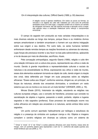 22
Em A interpretação das culturas, Clifford Geertz (1989, p. 93) descreve:
A religião nunca é apenas metafísica. Em todos os povos as formas, os
veículos e os objetos de culto são rodeados por uma aura de profunda
seriedade moral. Em todo lugar, o sagrado contém em si mesmo um sentido
de obrigação intrínseca: ele não apenas encoraja a devoção como a exige;
não apenas induz a aceitação intelectual como reforça o compromisso
emocional.
O campo do sagrado tem produzido as mais variadas interpretações e os
mais diversos estudos ao longo dos tempos, porque Deus e os mistérios divinos
sempre amedrontaram e também encantaram o homem em sua eterna indagação
sobre sua origem e seu destino. Por outro lado, os seres humanos também
enfrentaram desde remotos tempos as reações favoráveis ou adversas da natureza,
cujas forças ele precisava reverter a seu favor na luta pela sobrevivência, aplacando
a ira de deuses por meio de oferendas, sacrifícios, rituais.
Pela concepção antropológica, segundo Geertz (1989), religião e culto têm
uma relação intrínseca com a cultura dos povos, representando seu ethos e visão de
mundo. Devido à grande importância e representatividade culturais e sociais da
natureza e da ancestralidade na África, expressando seu ethos e visão de mundo,
esses dois elementos acabaram tornando-se objeto de culto, dando origem à criação
dos orisá, ideia defendida por Verger em suas pesquisas sobre as religiões
africanas: “Esses cultos aos Orisas2
, conforme veremos, dirigem-se, em princípio, às
forças da natureza, através dos ancestrais divinizados, e constituem um vasto
sistema que une os mortos e os vivos em um todo familiar” (VERGER, 2000, p. 16).
Mircea Eliade (2010), historiador da religião, estudando as religiões nas
culturas europeias antigas, usa o conceito de hierofania, processo que consiste na
sacralização de objetos e lugares, passando a existir, portanto, objetos e lugares
sagrados e não sagrados (profanos). Esse processo de sacralização ocorre nos
cultos africanos em relação aos ancestrais e à natureza, sendo ambos tidos como
sagrados.
Um ponto comum apontado habitualmente por teólogos e estudiosos da
religião é a presença de símbolos em qualquer crença e rito. Objetos e imagens
compõem o cenário religioso em diversas as culturas como um sistema de
2
“Orisa” é “orixá”. O “s” de “Orisa” e outras palavras africanas com esse fonema, nessa obra de
Verger, vem um pontinho abaixo para representar o som do “x”, conforme ele expõe quantos aos
sinais fonéticos que usa (2000, p. 17).
 