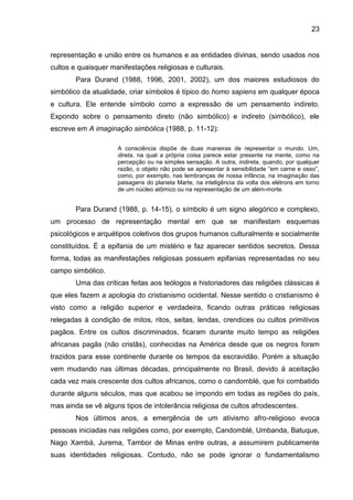 23
representação e união entre os humanos e as entidades divinas, sendo usados nos
cultos e quaisquer manifestações religiosas e culturais.
Para Durand (1988, 1996, 2001, 2002), um dos maiores estudiosos do
simbólico da atualidade, criar símbolos é típico do homo sapiens em qualquer época
e cultura. Ele entende símbolo como a expressão de um pensamento indireto.
Expondo sobre o pensamento direto (não simbólico) e indireto (simbólico), ele
escreve em A imaginação simbólica (1988, p. 11-12):
A consciência dispõe de duas maneiras de representar o mundo. Um,
direta, na qual a própria coisa parece estar presente na mente, como na
percepção ou na simples sensação. A outra, indireta, quando, por qualquer
razão, o objeto não pode se apresentar à sensibilidade “em carne e osso”,
como, por exemplo, nas lembranças de nossa infância, na imaginação das
paisagens do planeta Marte, na inteligência da volta dos elétrons em torno
de um núcleo atômico ou na representação de um além-morte.
Para Durand (1988, p. 14-15), o símbolo é um signo alegórico e complexo,
um processo de representação mental em que se manifestam esquemas
psicológicos e arquétipos coletivos dos grupos humanos culturalmente e socialmente
constituídos. É a epifania de um mistério e faz aparecer sentidos secretos. Dessa
forma, todas as manifestações religiosas possuem epifanias representadas no seu
campo simbólico.
Uma das críticas feitas aos teólogos e historiadores das religiões clássicas é
que eles fazem a apologia do cristianismo ocidental. Nesse sentido o cristianismo é
visto como a religião superior e verdadeira, ficando outras práticas religiosas
relegadas à condição de mitos, ritos, seitas, lendas, crendices ou cultos primitivos
pagãos. Entre os cultos discriminados, ficaram durante muito tempo as religiões
africanas pagãs (não cristãs), conhecidas na América desde que os negros foram
trazidos para esse continente durante os tempos da escravidão. Porém a situação
vem mudando nas últimas décadas, principalmente no Brasil, devido à aceitação
cada vez mais crescente dos cultos africanos, como o candomblé, que foi combatido
durante alguns séculos, mas que acabou se impondo em todas as regiões do país,
mas ainda se vê alguns tipos de intolerância religiosa de cultos afrodescentes.
Nos últimos anos, a emergência de um ativismo afro-religioso evoca
pessoas iniciadas nas religiões como, por exemplo, Candomblé, Umbanda, Batuque,
Nago Xambá, Jurema, Tambor de Minas entre outras, a assumirem publicamente
suas identidades religiosas. Contudo, não se pode ignorar o fundamentalismo
 