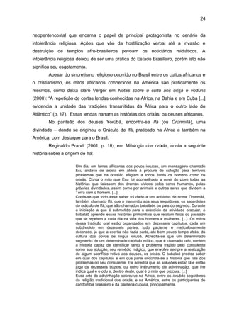 24
neopentencostal que encarna o papel de principal protagonista no cenário da
intolerância religiosa. Ações que vão da hostilização verbal até a invasão e
destruição de templos afro-brasileiros povoam os noticiários midiáticos. A
intolerância religiosa deixou de ser uma prática do Estado Brasileiro, porém isto não
significa seu esgotamento.
Apesar do sincretismo religioso ocorrido no Brasil entre os cultos africanos e
o cristianismo, os mitos africanos conhecidos na América são praticamente os
mesmos, como deixa claro Verger em Notas sobre o culto aos orisá e voduns
(2000): “A repetição de certas lendas conhecidas na África, na Bahia e em Cuba [...]
evidencia a unidade das tradições transmitidas da África para o outro lado do
Atlântico” (p. 17). Essas lendas narram as histórias dos orixás, os deuses africanos.
No panteão dos deuses Yorùbá, encontra-se Ifá (ou Òrúnmìlá), uma
divindade – donde se originou o Oráculo de Ifá, praticado na África e também na
América, com destaque para o Brasil.
Reginaldo Prandi (2001, p. 18), em Mitologia dos orixás, conta a seguinte
história sobre a origem de Ifá:
Um dia, em terras africanas dos povos iorubas, um mensageiro chamado
Esu andava de aldeia em aldeia à procura de solução para terríveis
problemas que na ocasião afligiam a todos, tanto os homens como os
orixás. Conta o mito que Esu foi aconselhado a ouvir do povo todas as
histórias que falassem dos dramas vividos pelos seres humanos, pelas
próprias divindades, assim como por animais e outros seres que dividem a
Terra com o homem. [...]
Conta-se que todo esse saber foi dado a um adivinho de nome Orunmilá,
também chamado Ifá, que o transmitiu aos seus seguidores, os sacerdotes
do oráculo de Ifá, que são chamados babalaôs ou pais do segredo. Durante
a iniciação a que é submetido para o exercício da atividade oracular, o
babalaô aprende essas histórias primordiais que relatam fatos do passado
que se repetem a cada dia na vida dos homens e mulheres. [...]. Os mitos
dessa tradição oral estão organizados em dezesseis capítulos, cada um
subdividido em dezesseis partes, tudo paciente e meticulosamente
decorado, já que a escrita não fazia parte, até bem pouco tempo atrás, da
cultura dos povos de língua iorubá. Acredita-se que um determinado
segmento de um determinado capítulo mítico, que é chamado odu, contém
a história capaz de identificar tanto o problema trazido pelo consulente
como sua solução, seu remédio mágico, que envolve sempre a realização
de algum sacrifício votivo aos deuses, os orixás. O babalaô precisa saber
em qual dos capítulos e em que parte encontra-se a história que fala dos
problemas do seu consulente. Ele acredita que as soluções estão lá e então
joga os dezesseis búzios, ou outro instrumento de adivinhação, que lhe
indica qual é o odu e, dentro deste, qual é o mito que procura. [...]
Essa arte da adivinhação sobrevive na África, entre os iorubás seguidores
da religião tradicional dos orixás, e na América, entre os participantes do
candomblé brasileiro e da Santeria cubana, principalmente.
 