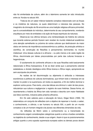 26
não há similaridade de cultura, além de o islamismo somente ter sido introduzido
entre os Yorùba no século XIX.
Trata-se de um saber milenar bastante complexo relacionado com as forças
e os mistérios da natureza, os quais determinam a natureza das pessoas. No
imaginário da divinação de Ifá encontra-se uma tradição religiosa africana primordial,
que é a ancestralidade do indivíduo, determinante do seu comportamento, revelando
arquétipos por meio de entidades e da ação de forças espirituais da natureza.
Observa-se nos últimos tempos uma reinterpretação da história de culturas
que durante extenso período ficaram sem receber do mundo intelectual acadêmico
uma atenção semelhante ou próxima de outras culturas que desfrutavam de maior
status em termos de importância socioeconômica ou política, de produção artística e
científica, de construção de filosofias e pensamentos dominantes no mundo
intelectual. Uma dessas culturas é a africana – ou pelo menos a de vasta região da
África, discriminada por ideias preconcebidas por parte das culturas livrescas e
hegemônicas.
O acoitamento do continente africano e de suas filosofias está basicamente
relacionado à África Subsaariana. É de se dizer ainda que o pensamento colonial
estabeleceu a divisão ideológica entre África branca e África negra, apropriando-se
sem escrúpulos da primeira.
As razões de tal discriminação ou alijamento é atribuída a interesses
econômicos e políticos de culturas dominadoras, que tinham todo o interesse em se
manter no poder e na supremacia, em todos os aspectos, a fim de melhor dominar e
explorar outros povos. Para tanto, uma das táticas era diminuir o valor de tais povos,
ridicularizar sua cultura e negligenciar o registro de suas histórias. Dessa forma, só
recentemente a história da África tem sido narrada e descrita com maior fidelidade
aos fatos ocorridos, inclusive pelos próprios africanos.
Em Os sete saberes para a educação do futuro, Edgar Morin (1999, 19)
sistematizou um conjunto de reflexões com o objetivo de repensar o mundo, o saber,
o conhecimento, a ciência, o ser humano no século XXI, a partir de um mundo
complexo e de um homem integral e de plurais nas diferentes dimensões da vida.
As reflexões de Morin sobre o conhecimento ou a transmissão do
conhecimento exigem considerações categóricas quanto a erros e ilusões cometidos
na trajetória do conhecimento, desde a sua origem. Assim é que os posicionamentos
antigos quanto a uma suposta supremacia europeia sobre os demais povos devem
 