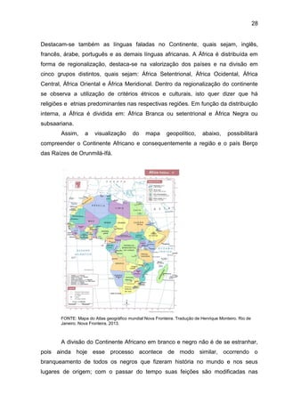 28
Destacam-se também as línguas faladas no Continente, quais sejam, inglês,
francês, árabe, português e as demais línguas africanas. A África é distribuída em
forma de regionalização, destaca-se na valorização dos países e na divisão em
cinco grupos distintos, quais sejam: África Setentrional, África Ocidental, África
Central, África Oriental e África Meridional. Dentro da regionalização do continente
se observa a utilização de critérios étnicos e culturais, isto quer dizer que há
religiões e etnias predominantes nas respectivas regiões. Em função da distribuição
interna, a África é dividida em: África Branca ou setentrional e África Negra ou
subsaariana.
Assim, a visualização do mapa geopolítico, abaixo, possibilitará
compreender o Continente Africano e consequentemente a região e o país Berço
das Raízes de Orunmilá-Ifá.
FONTE: Mapa do Atlas geográfico mundial Nova Fronteira. Tradução de Henrique Monteiro. Rio de
Janeiro. Nova Fronteira, 2013.
A divisão do Continente Africano em branco e negro não é de se estranhar,
pois ainda hoje esse processo acontece de modo similar, ocorrendo o
branqueamento de todos os negros que fizeram história no mundo e nos seus
lugares de origem; com o passar do tempo suas feições são modificadas nas
 
