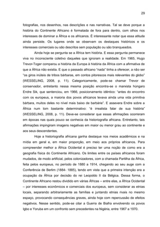 29
fotografias, nos desenhos, nas descrições e nas narrativas. Tal se deve porque a
história do Continente Africano é formatada de fora para dentro, com olhos nos
interesses de dominar a África e os africanos. É interessante notar que essa atitude
ainda persiste. Os lugares onde se observam os destaques históricos e os
interesses comerciais ou são descritos sem população ou são branqueados.
Ainda hoje se pergunta se a África tem história. E essa pergunta permanece
viva no inconsciente coletivo daqueles que ignoram a realidade. Em 1965, Hugo
Trevor-Toger comparou a história da Europa à história da África com a afirmativa de
que a África não existia. E que o passado africano “nada” tinha a oferecer, a não ser
“os giros inúteis de tribos bárbaras, em contos pitorescos mais relevantes do globo”
(WESSELING, 2008, p. 11). Categoricamente, pode-se chamar Trevor de
conservador, entretanto nessa mesma posição encontra-se o marxista húngaro
Endre Sik, que sentenciou, em 1966, posicionamento idêntico: “antes do encontro
com os europeus, a maioria dos povos africanos levava ainda uma vida primitiva
bárbara, muitos deles no nível mais baixo de barbárie”. E assevera Endre sobre a
África num tom bastante determinativo: “é irrealista falar de sua história”
(WESSELING, 2008, p. 11). Deve-se considerar que essas afirmações ocorreram
em épocas nas quais pouco se conhecia da historiografia africana. Entretanto, tais
afirmações impingiram imagens negativas em maior ou menor grau ao continente e
aos seus descendentes.
Hoje a historiografia africana ganha destaque nos meios acadêmicos e na
mídia em geral e, em maior proporção, em meio aos próprios africanos. Para
compreender melhor a África Ocidental é preciso ter uma noção de como era a
geografia física do Continente Africano. Os limites entre os países africanos foram
mudados, de modo artificial, pelos colonizadores, com a chamada Partilha da África,
feita pelos europeus, no período de 1880 a 1914, chegando ao seu auge com a
Conferência de Berlim (1884- 1885), tendo em vista que a primeira intenção era a
ocupação da África por decisão do rei Leopoldo II da Bélgica. Dessa forma, o
Continente Africano restou dividido em várias Áfricas – entre elas, a África Ocidental
– por interesses econômicos e comerciais dos europeus, sem considerar as etnias
locais, separando arbitrariamente as famílias e juntando etnias rivais no mesmo
espaço, provocando consequências graves, ainda hoje com repercussão de efeitos
negativos. Nesse sentido, pode-se citar a Guerra de Biafra envolvendo os povos
Igbo e Yoruba em um confronto sem precedentes na Nigéria, entre 1967 a 1970.
 