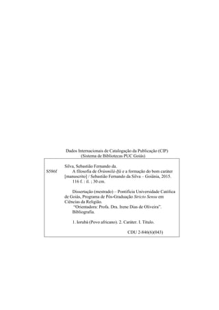 Dados Internacionais de Catalogação da Publicação (CIP)
(Sistema de Bibliotecas PUC Goiás)
Silva, Sebastião Fernando da.
S586f A filosofia de Òrúnmìlá-Ifá e a formação do bom caráter
[manuscrito] / Sebastião Fernando da Silva – Goiânia, 2015.
116 f. : il. ; 30 cm.
Dissertação (mestrado) – Pontifícia Universidade Católica
de Goiás, Programa de Pós-Graduação Stricto Sensu em
Ciências da Religião.
“Orientadora: Profa. Dra. Irene Dias de Oliveira”.
Bibliografia.
1. Iorubá (Povo africano). 2. Caráter. I. Título.
CDU 2-846(6)(043)
 