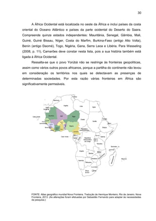 30
A África Ocidental está localizada no oeste da África e inclui países da costa
oriental do Oceano Atlântico e países da parte ocidental do Deserto do Saara.
Compreende quinze estados independentes: Mauritânia, Senegal, Gâmbia, Mali,
Guiné, Guiné Bissau, Níger, Costa do Marfim, Burkina-Faso (antigo Alto Volta),
Benin (antigo Daomé), Togo, Nigéria, Gana, Serra Leoa e Libéria. Para Wesseling
(2008, p. 11), Camarões deve constar nesta lista, pois a sua história também está
ligada à África Ocidental.
Ressalta-se que o povo Yorùbá não se restringe às fronteiras geopolíticas,
assim como vários outros povos africanos, porque a partilha do continente não levou
em consideração os territórios nos quais se detectavam as presenças de
determinadas sociedades. Por esta razão várias fronteiras em África são
significativamente permeáveis.
FONTE: Atlas geográfico mundial Nova Fronteira. Tradução de Henrique Monteiro. Rio de Janeiro. Nova
Fronteira, 2013. (As alterações foram efetuadas por Sebastião Fernando para adaptar às necessidades
da pesquisa.)
 