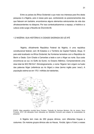 31
Entre os países da África Ocidental o que mais nos interessa para fins desta
pesquisa é a Nigéria, pois é nesse país que, contrariando os posicionamentos dos
que falavam em barbárie, encontramos alguns elementos estruturantes da vida dos
afrodescendentes na diáspora. Por isso contextualizaremos o espaço, a história e a
cultura onde surge a filosofia de Òrúnmìlá-Ifá.
1.2 NIGÉRIA: SUA HISTÓRIA E A CIDADE SAGRADA DE ILÉ-IFÈ
Nigéria, oficialmente República Federal da Nigéria, é uma república
constitucional federal, com 36 Estados e o Território da Capital Federal, Abuja. O
pais está localizado na África Ocidental, faz fronteiras terrestres com a República do
Benin a Oeste. Com Chade e Camarões a leste e com o Níger ao norte. Sua costa
encontra-se ao sul, no Golfo da Guiné, no Oceano Atlântico. Compreendendo uma
área total de 923.768 Km². Etimologicamente, o nome „Nígeria‟ tem origem na fusão
das palavras Níger (referência ao rio Níger) e área (termo inglês para „area‟). A
população estima-se em 170,1 milhões de habitantes.
FONTE: Atlas geográfico mundial Nova Fronteira. Tradução de Henrique Monteiro. Rio de Janeiro. Nova
Fronteira, 2013. (As alterações foram efetuadas por Sebastião Fernando para adaptar às necessidades da
pesquisa)
A Nigéria tem mais de 250 grupos étnicos, com diferentes línguas e
costumes. Os maiores grupos étnicos são os Hausa, Yorùbá, Igbo e Fulani, e esses
 
