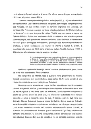 34
nominativos às floras tropicais e à fauna. Ele afirma que as línguas acima citadas
não foram adquiridas fora da África.
Partindo dessa premissa linguística, Adékòyà (1999, p. 18) faz referência ao
etnógrafo alemão Leo Frobenius em suas pesquisas, com relação à origem genética
dos Yorúbás, em que declara serem os Yorúbás originários dos Atlantes. Em
contrapartida, Frobenius nega aos Yorùba a criação artística do Ori Ólokun („cabeça
de terracota‟) – é uma imagem da cultura Yorùbá que representa a deusa do
Oceano Atlântico. Existe uma estátua em Ilé-Ifè, considerada uma arte de origem de
colônias gregas, que porventura tenham habitada a costa atlântica. É interessante
ressaltar que as afirmações de Frobenius, que negou aos Yorùba originalidade dos
artefatos, já foram contestadas por Murray K. (1941) e Wallett F. (1964). É
incontestável a cidade de Ilè-Ifè ser a origem da cultura Yorùbá. Adékòyà (1999, p.
20) reforça a afirmativa por meio da seguinte narrativa:
[...] os ingleses receberam sua civilização de Roma, os romanos da Grécia,
a Grécia da Pérsia, a Pérsia da Caldéia, a Caldéia da Babilônia, a Babilônia
e os Hebreus do Egito e os egípcios de Ilé-Ifè. Assim, Fabunmi, apoiado no
depoimento do chefe A. O. Liye Sokunbi, secretário do culto de Ifá em Òde
Rémo, conclui que os egípcios imigraram de Ilé-Ifè, o berço da humanidade.
Mas essa hipótese de Adékòyà não se confirma, tendo em vista que a cidade
de Ilé-Ifé está localizada na África Ocidental.
Na perspectiva de Àtàndá, todo e qualquer reino proeminente na história
Yorùbá não somente tem proximidade da casa real de Ilé-Ifè, como também é uma
réplica do modelo de governo instituído por Odùduwá.
Dentre os reinos se destaca a cidade de Òwu, considerada também uma das
cidades antigas dos Yorùba, governada por Asunkungbáde, e acredita-se ser a mãe
de Asunkungbáde a filha mais velha de Odùduwá. Asunkungbáde estabeleceu a
capital de Òwu na cidade de Orílé-Òwu, e a influência e autoridade desse reinado
estendia-se sobre o nascente reino de Òyó. A tradição oral de Òyó narra que
Orányàn, filho de Odùduwá, fundou a cidade de Òyó-Ilé. Com a morte de Orányàn,
seus filhos Ajàká e Sàngó concretizaram o trabalho do pai, Orányàn. A organização
política com sua estrutura assim se formatava: reinava o Alafin (títulos dos reis), e
auxiliado por um conselho de ministros que se denominava Òyó Mesi, o líder desse
conselho era Basorun. O conselho tinha plenos poderes para rejeitar o rei quando
este abusava do poder. Em caso de rejeição, o rei era obrigado a cometer suicídio.
 