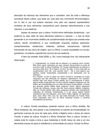 36
descrição da natureza dos elementos que a compõem. Isso faz toda a diferença
conceitual dessa cultura, que pode ser vista pelo seu movimento fenomenológico,
em si, isto é, por sua própria natureza; e/ou pelo seu aspecto representativo
simbólico de seus elementos compositivos para alcançar descritivamente a sua
natureza, a sua essência.
Apesar de parecer que a cultura Yorùbá tenha definições dicotômicas – por
essência ou pela visão de seus elementos externos e naturais –, o que se deve
apreender é um movimento dialético de complementação da lógica que preside essa
cultura, dando consistência à sua constituição enquanto práticas espirituais,
comportamentais, existenciais, materiais, políticas, educacionais, fazendo
transcender do seu lócus de origem, que é a África, a outras sociedades no mundo,
guardando, no entanto, experiências comuns da sua essência.
A bem da verdade, Kólá (2006, p. 30), numa tradução livre, faz interessante
observação:
[...] originalmente, os Yorùbá não se referiam a si mesmos como Yorùbá.
Eles foram assim chamados por seus vizinhos Hausa-Fulani ao norte de
sua terra natal na África Ocidental. Os Yorùbá originalmente se referiam à
sua terra natal como “Ilê e Kaaaró, oò jíire? Ou seja, “a terra onde eles se
cumprimentam bom dia, você acordou bem? ” (Ire é uma palavra que
significa “saúde, longevidade, prosperidade e ser abençoado com as
crianças”).
Ilê e Kaaaró, oò jíire (a pátria da cultura Yorùbá) é composta de muitos
subgrupos que são diferentes em aspectos significativos. Por exemplo,
embora haja uma língua Yorùbá padrão que é compreensível a todos,
alguns destes subgrupos têm os seus próprios dialetos indígenas que não
podem ser compreendidos por um nativo da língua Yorùbá padrão, a menos
que aprenda aquele dialeto deste subgrupo. Assim, alguns subgrupos
Yorùbá são bilíngues, porque eles têm seus próprios dialetos indígenas,
além do Yorùbá padrão. Mas estes subgrupos também são notavelmente
unificados de maneiras fundamentais, e é por causa desses fatores
unificadores que os subgrupos, como Àwori, Egba, Egbado, Ifé, Igbomina,
Ijebu, Ijesa, Onko, Owo, Oyo, etc. são todos chamados de Yorùbá. Estes
foram exportados para fora da África Ocidental durante o comércio
transatlântico de escravos.
A cultura Yorùbá prevaleceu presente mesmo com a África dividida. Na
África Ocidental, ela, sem perder o seu fundamento no espírito da ancestralidade, foi
ganhando nuances do povo de cada país, tendo a Nigéria como o berço da cultura
Yorùbá. A pátria da cultura Yorùbá é a África Ocidental. Para a cultura Yorùbá, a
cidade onde foi criada a terra e seus habitantes é Ilè-Ifè, berço da vida e um dos
elementos-chaves de apoio à resistência e continuidade da cultura Yorùbá na África.
 