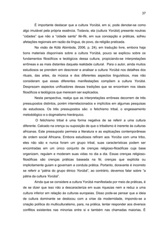 37
É importante destacar que a cultura Yorùbá, em si, pode denotar-se como
algo imutável pela própria essência. Todavia, ela (cultura Yorùbá) presente noutras
“cidades” que não a “cidade santa” Ilè-Ifè, em sua concepção e práticas, sofreu
afetações regionais em razão da língua, do povo, da religião praticada.
Na visão de Kólá Abimbola, 2006, p. 24), em tradução livre, embora haja
bons materiais disponíveis sobre a cultura Yorùbá, pouco se explicou sobre os
fundamentos filosóficos e teológicos dessa cultura, propiciando-se interpretações
errôneas e as mais distantes daquela realidade cultural. Para o autor, ainda muitos
estudiosos se prendem em descrever e analisar a cultura Yorùbá nos detalhes dos
rituais, das artes, da música e dos diferentes aspectos linguísticos, mas não
consideram que essas diferentes manifestações compõem a cultura Yorùbá.
Desprezam aspectos unificadores dessas tradições que se encontram nos ideais
filosóficos e teológicos que merecem ser explicados.
Nesta perspectiva, realça que as interpretações errôneas decorrem de três
pressupostos distintos, porém interrelacionados e implícitos em algumas pesquisas
de estudiosos. Os três pressupostos são: o fetichismo tribal, o engessamento
metodológico e o dogmatismo hierárquico.
O fetichismo tribal é uma forma negativa de se referir a uma cultura
diferente. Calcado na crença ou suposição de que o tribalismo é inerente às culturas
africanas. Este pressuposto permeia a literatura e as explicações contemporâneas
de ordem social Africana. Embora estudiosos refiram aos Yorùba com uma tribo,
eles não são e nunca foram um grupo tribal, suas características podem ser
encontradas em um único conjunto de crenças religioso-filosóficas cuja base
organizam, regulam e moderam suas vidas no dia a dia. Essas crenças religioso-
filosóficas são crenças práticas baseada na fé; crenças que explícita ou
implicitamente guiam e governam a conduta prática. Portanto, doravante é incorreto
se referir a “pátria do grupo étnico Yorùbá”, ao contrário, devemos falar sobre “a
pátria da cultura Yorùbá”.
Ainda que se considere a cultura Yorùbá manifestada por meio de práticas, é
de se dizer que isso não a descaracteriza em suas riquezas nem a reduz a uma
cultura inferior em relação às culturas europeias. Disso pode-se pensar que a ideia
de cultura dominante se deslocou com a crise da modernidade, impondo-se a
criação política do multiculturalismo, para, na prática, tentar responder aos diversos
conflitos existentes nas minorias entre si e também nas chamadas maiorias. É
 