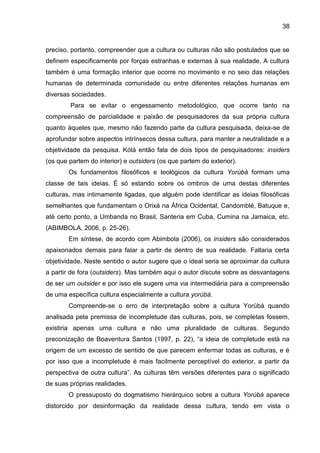 38
preciso, portanto, compreender que a cultura ou culturas não são postulados que se
definem especificamente por forças estranhas e externas à sua realidade. A cultura
também é uma formação interior que ocorre no movimento e no seio das relações
humanas de determinada comunidade ou entre diferentes relações humanas em
diversas sociedades.
Para se evitar o engessamento metodológico, que ocorre tanto na
compreensão de parcialidade e paixão de pesquisadores da sua própria cultura
quanto àqueles que, mesmo não fazendo parte da cultura pesquisada, deixa-se de
aprofundar sobre aspectos intrínsecos dessa cultura, para manter a neutralidade e a
objetividade da pesquisa. Kólá então fala de dois tipos de pesquisadores: insiders
(os que partem do interior) e outsiders (os que partem do exterior).
Os fundamentos filosóficos e teológicos da cultura Yorùbá formam uma
classe de tais ideias. É só estando sobre os ombros de uma destas diferentes
culturas, mas intimamente ligadas, que alguém pode identificar as ideias filosóficas
semelhantes que fundamentam o Orixá na África Ocidental, Candomblé, Batuque e,
até certo ponto, a Umbanda no Brasil, Santeria em Cuba, Cumina na Jamaica, etc.
(ABIMBOLA, 2006, p. 25-26).
Em síntese, de acordo com Abimbola (2006), os insiders são considerados
apaixonados demais para falar a partir de dentro de sua realidade. Faltaria certa
objetividade. Neste sentido o autor sugere que o ideal seria se aproximar da cultura
a partir de fora (outsiders). Mas também aqui o autor discute sobre as desvantagens
de ser um outsider e por isso ele sugere uma via intermediária para a compreensão
de uma específica cultura especialmente a cultura yorùbá.
Compreende-se o erro de interpretação sobre a cultura Yorùbá quando
analisada pela premissa de incompletude das culturas, pois, se completas fossem,
existiria apenas uma cultura e não uma pluralidade de culturas. Segundo
preconização de Boaventura Santos (1997, p. 22), “a ideia de completude está na
origem de um excesso de sentido de que parecem enfermar todas as culturas, e é
por isso que a incompletude é mais facilmente perceptível do exterior, a partir da
perspectiva de outra cultura”. As culturas têm versões diferentes para o significado
de suas próprias realidades.
O pressuposto do dogmatismo hierárquico sobre a cultura Yorùbá aparece
distorcido por desinformação da realidade dessa cultura, tendo em vista o
 