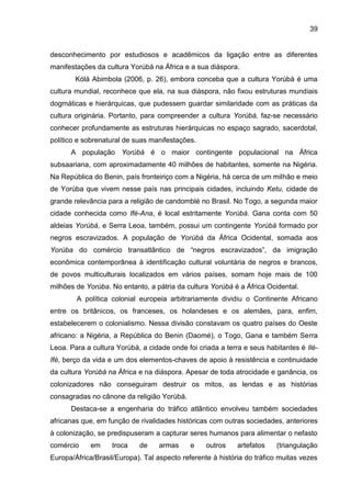 39
desconhecimento por estudiosos e acadêmicos da ligação entre as diferentes
manifestações da cultura Yorùbá na África e a sua diáspora.
Kólá Abimbola (2006, p. 26), embora conceba que a cultura Yorùbá é uma
cultura mundial, reconhece que ela, na sua diáspora, não fixou estruturas mundiais
dogmáticas e hierárquicas, que pudessem guardar similaridade com as práticas da
cultura originária. Portanto, para compreender a cultura Yorùbá, faz-se necessário
conhecer profundamente as estruturas hierárquicas no espaço sagrado, sacerdotal,
político e sobrenatural de suas manifestações.
A população Yorùbá é o maior contingente populacional na África
subsaariana, com aproximadamente 40 milhões de habitantes, somente na Nigéria.
Na República do Benin, país fronteiriço com a Nigéria, há cerca de um milhão e meio
de Yorùba que vivem nesse país nas principais cidades, incluindo Ketu, cidade de
grande relevância para a religião de candomblé no Brasil. No Togo, a segunda maior
cidade conhecida como Ifé-Ana, é local estritamente Yorùbá. Gana conta com 50
aldeias Yorùbá, e Serra Leoa, também, possui um contingente Yorùbá formado por
negros escravizados. A população de Yorùbá da África Ocidental, somada aos
Yorùba do comércio transatlântico de “negros escravizados”, da imigração
econômica contemporânea à identificação cultural voluntária de negros e brancos,
de povos multiculturais localizados em vários países, somam hoje mais de 100
milhões de Yorùba. No entanto, a pátria da cultura Yorùbá é a África Ocidental.
A política colonial europeia arbitrariamente dividiu o Continente Africano
entre os britânicos, os franceses, os holandeses e os alemães, para, enfim,
estabelecerem o colonialismo. Nessa divisão constavam os quatro países do Oeste
africano: a Nigéria, a República do Benin (Daomé), o Togo, Gana e também Serra
Leoa. Para a cultura Yorùbá, a cidade onde foi criada a terra e seus habitantes é Ilè-
Ifè, berço da vida e um dos elementos-chaves de apoio à resistência e continuidade
da cultura Yorùbá na África e na diáspora. Apesar de toda atrocidade e ganância, os
colonizadores não conseguiram destruir os mitos, as lendas e as histórias
consagradas no cânone da religião Yorùbá.
Destaca-se a engenharia do tráfico atlântico envolveu também sociedades
africanas que, em função de rivalidades históricas com outras sociedades, anteriores
à colonização, se predispuseram a capturar seres humanos para alimentar o nefasto
comércio em troca de armas e outros artefatos (triangulação
Europa/África/Brasil/Europa). Tal aspecto referente à história do tráfico muitas vezes
 
