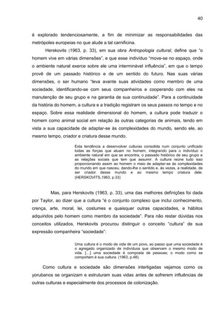 40
é explorado tendenciosamente, a fim de minimizar as responsabilidades das
metrópoles europeias no que alude a tal carnificina.
Herskovits (1963, p. 33), em sua obra Antropologia cultural, define que “o
homem vive em várias dimensões”, e que esse indivíduo “move-se no espaço, onde
o ambiente natural exerce sobre ele uma interminável influência”, em que o tempo
provê de um passado histórico e de um sentido do futuro. Nas suas várias
dimensões, o ser humano “leva avante suas atividades como membro de uma
sociedade, identificando-se com seus companheiros e cooperando com eles na
manutenção de seu grupo e na garantia de sua continuidade”. Para a continuidade
da história do homem, a cultura e a tradição registram os seus passos no tempo e no
espaço. Sobre essa realidade dimensional do homem, a cultura pode traduzir o
homem como animal social em relação às outras categorias de animais, tendo em
vista a sua capacidade de adaptar-se às complexidades do mundo, sendo ele, ao
mesmo tempo, criador e criatura desse mundo.
Esta tendência a desenvolver culturas consolida num conjunto unificado
todas as forças que atuam no homem, integrando para o indivíduo o
ambiente natural em que se encontra, o passado histórico de seu grupo e
as relações sociais que tem que assumir. A cultura reúne tudo isso
proporcionando assim ao homem o meio de adaptar-se às complexidades
do mundo em que nasceu, dando-lhe o sentido e, às vezes, a realidade, de
ser criador desse mundo e ao mesmo tempo criatura dele.
(HERSKOVITS,1963, p.33)
Mas, para Herskovits (1963, p. 33), uma das melhores definições foi dada
por Taylor, ao dizer que a cultura “é o conjunto complexo que inclui conhecimento,
crença, arte, moral, lei, costumes e quaisquer outras capacidades, e hábitos
adquiridos pelo homem como membro da sociedade”. Para não restar dúvidas nos
conceitos utilizados, Herskovits procurou distinguir o conceito “cultura” de sua
expressão companheira “sociedade”:
Uma cultura é o modo de vida de um povo, ao passo que uma sociedade é
o agregado organizado de indivíduos que observam o mesmo modo de
vida. […] uma sociedade é composta de pessoas; o modo como se
comportam é sua cultura. (1963, p.48).
Como cultura e sociedade são dimensões interligadas vejamos como os
yorubanos se organizam e estruturam suas vidas antes de sofrerem influências de
outras culturas e especialmente dos processos de colonização.
 
