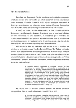 41
1.3.1 Cosmovisão Yorùbá
Para falar da Cosmogonia Yorubá consideramos importante empreender
uma busca sobre o tema cosmovisão, que estará relacionado com os assuntos que
serão analisados doravante. Conhecer como alguns estudiosos interpretam e
descrevem as implicações que exigem ao retratar culturas diferentes. Os conceitos
visão de mundo, cosmovisão e cosmogonia estão intimamente relacionados.
A visão de mundo, leciona Hoebel (1976, p. 339), e assim podemos
depreender, é a visão cognitiva da vida e do ambiente onde se encontra o indivíduo
ou uma comunidade, ou uma sociedade. A consciência que o indivíduo, ou
indivíduos têm da estrutura das coisas ao seu redor chama-se visão de mundo. Essa
estrutura já se encontra formatada no interior do indivíduo, o que o faz diferente de
todos os outros indivíduos da sua cultura ou de culturas diferentes.
Aqui podemos abrir um parêntese para articular como o indivíduo se
estrutura na sociedade em que vive. Em Berger (1985, p. 15), “Toda a sociedade
humana é um empreendimento de construção do mundo. A religião ocupa um lugar
destacado nesse empreendimento. [...] A sociedade é um fenômeno dialético por ser
um produto humano, [...] que retroage continuamente sobre seu produtor. [...]”. Para
compreender o processo dialético da sociedade é preciso compreendê-la em três
momentos, continua Berger:
O processo dialético fundamental da sociedade, consiste em três
momentos, ou passos. São a exteriorização, a objetivação e a
interiorização. Só se poderá manter uma visão adequadamente empírica da
sociedade se se entender conjuntamente esses três momentos. A
exteriorização é a contínua efusão do ser humano sobre o mundo, quer na
atividade física quer na atividade mental dos homens. A objetivação é a
conquista por parte dos produtos dessa atividade (física e mental) de uma
realidade que se defronta com os seus produtores originais como
facticidade exterior e distinta por parte dos homens, transformando-o
novamente de estruturas do mundo objetivo em estruturas da consciência
subjetiva. É através da exteriorização que a sociedade se torna uma
realidade sui generis. É através da interiorização que o homem é um
produto da sociedade. (BERGER, 1985, p. 16)
De acordo com o processo dialético exposto por Berger, podemos
compreender a visão de mundo colocada por Hoebel (1976, p. 340):
A visão de mundo implica a sugestão “da estrutura das coisas como o
homem tem consciência delas”, e é assim o cenário da vida como o povo a
considera. É a visão interna do ser humano da maneira como as coisas são
coloridas, configuradas e arranjadas de acordo com as ideias culturais
 
