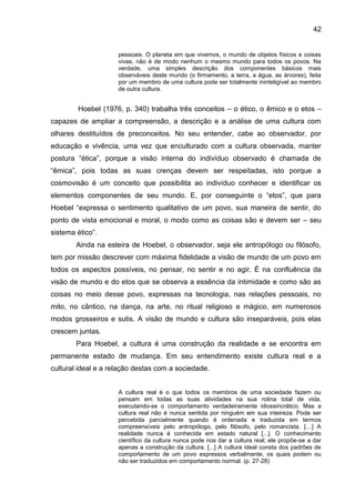 42
pessoais. O planeta em que vivemos, o mundo de objetos físicos e coisas
vivas, não é de modo nenhum o mesmo mundo para todos os povos. Na
verdade, uma simples descrição dos componentes básicos mais
observáveis deste mundo (o firmamento, a terra, a água, as árvores), feita
por um membro de uma cultura pode ser totalmente ininteligível ao membro
de outra cultura.
Hoebel (1976, p. 340) trabalha três conceitos – o ético, o êmico e o etos –
capazes de ampliar a compreensão, a descrição e a análise de uma cultura com
olhares destituídos de preconceitos. No seu entender, cabe ao observador, por
educação e vivência, uma vez que enculturado com a cultura observada, manter
postura “ética”, porque a visão interna do indivíduo observado é chamada de
“êmica”, pois todas as suas crenças devem ser respeitadas, isto porque a
cosmovisão é um conceito que possibilita ao indivíduo conhecer e identificar os
elementos componentes de seu mundo. E, por conseguinte o “etos”, que para
Hoebel “expressa o sentimento qualitativo de um povo, sua maneira de sentir, do
ponto de vista emocional e moral, o modo como as coisas são e devem ser – seu
sistema ético”.
Ainda na esteira de Hoebel, o observador, seja ele antropólogo ou filósofo,
tem por missão descrever com máxima fidelidade a visão de mundo de um povo em
todos os aspectos possíveis, no pensar, no sentir e no agir. É na confluência da
visão de mundo e do etos que se observa a essência da intimidade e como são as
coisas no meio desse povo, expressas na tecnologia, nas relações pessoais, no
mito, no cântico, na dança, na arte, no ritual religioso e mágico, em numerosos
modos grosseiros e sutis. A visão de mundo e cultura são inseparáveis, pois elas
crescem juntas.
Para Hoebel, a cultura é uma construção da realidade e se encontra em
permanente estado de mudança. Em seu entendimento existe cultura real e a
cultural ideal e a relação destas com a sociedade.
A cultura real é o que todos os membros de uma sociedade fazem ou
pensam em todas as suas atividades na sua rotina total de vida,
executando-se o comportamento verdadeiramente idiossincrático. Mas a
cultura real não é nunca sentida por ninguém em sua inteireza. Pode ser
percebida parcialmente quando é ordenada e traduzida em termos
compreensíveis pelo antropólogo, pelo filósofo, pelo romancista. […] A
realidade nunca é conhecida em estado natural [...]. O conhecimento
científico da cultura nunca pode nos dar a cultura real; ele propõe-se a dar
apenas a construção da cultura. [...] A cultura ideal consta dos padrões de
comportamento de um povo expressos verbalmente, os quais podem ou
não ser traduzidos em comportamento normal. (p. 27-28)
 