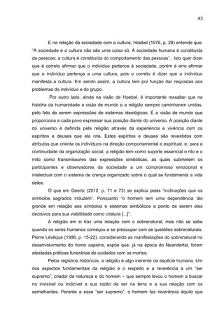 43
E na relação da sociedade com a cultura, Hoebel (1976, p. 28) entende que:
“A sociedade e a cultura não são uma coisa só. A sociedade humana é constituída
de pessoas; a cultura é constituída do comportamento das pessoas”. Isto quer dizer
que é correto afirmar que o indivíduo pertence à sociedade, porém é erro afirmar
que o indivíduo pertença a uma cultura, pois o correto é dizer que o indivíduo
manifesta a cultura. Em sendo assim, a cultura tem por função dar respostas aos
problemas do indivíduo e do grupo.
Por outro lado, ainda na visão de Hoebel, é importante ressaltar que na
história da humanidade a visão de mundo e a religião sempre caminharam unidas,
pelo fato de serem expressões de sistemas ideológicos. É a visão de mundo que
proporciona a cada povo expressar sua posição diante do universo. A posição diante
do universo é definida pela religião através da experiência e vivência com os
espíritos e deuses que ela cria. Estes espíritos e deuses são revestidos com
atributos que orienta os indivíduos na direção comportamental e espiritual, e, para a
continuidade da organização social, a religião tem como suporte essencial o rito e o
mito como transmissores das expressões simbólicas, as quais submetem os
participantes e observadores da sociedade a um compromisso emocional e
intelectual com o sistema de crença organizado sobre o qual se fundamenta a vida
deles.
O que em Geertz (2012, p. 71 e 73) se explica pelas “inclinações que os
símbolos sagrados induzem”. Porquanto “o homem tem uma dependência tão
grande em relação aos símbolos e sistemas simbólicos a ponto de serem eles
decisivos para sua viabilidade como criatura [...]”.
A religião em si traz uma relação com o sobrenatural, mas não se sabe
quando os seres humanos começou a se preocupar com as questões sobrenaturais.
Pierre Lévêque (1996, p. 15-22), considerando as manifestações do sobrenatural no
desenvolvimento do homo sapiens, expõe que, já na época do Neandertal, foram
atestadas práticas funerárias de cuidados com os mortos.
Pelos registros históricos, a religião é algo inerente da espécie humana. Um
dos aspectos fundamentais da religião é o respeito e a reverência a um “ser
supremo”, criador da natureza e do homem – que sempre levou o homem a buscar
no invisível ou indizível a sua razão de ser na terra e a sua relação com os
semelhantes. Perante a esse “ser supremo”, o homem faz reverência àquilo que
 