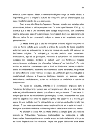 44
entende como sagrado. Assim, o sentimento religioso surge de modo intuitivo e
espontâneo, passa a integrar a cultura de cada povo, com as diferenciações que
cada religião tem dentro de seus segmentos.
Com a obra Os Ritos de Passagem, Gennep, pioneiro nos estudos sobre
ritos e rituais, influencia vários pesquisadores. Da Mata (apud Gennep, 2011, p. 10)
acentua que o rito é um fenômeno com espaço independente, com autonomia
relativa comparado aos outros domínios do mundo social. Com esse posicionamento
Gennep deixa de ser considerado mágico e passa a ser respeitado entre os
pesquisadores.
Da Matta afirma que o fato de considerem Gennep mágico não pode ser
visto de forma isolada, pois somente a análise do contexto da época possibilita
entender como os antropólogos na segunda metade do século XIX tratavam os
fenômenos mágicos. Os antropólogos daquele período, com pensamento
evolucionista, diga-se de passagem, vitorianos e convencidos da superioridade
europeia nos aspectos biológico e cultural, viam nos fenômenos mágicos
comportamentos exclusivos dos chamados “selvagens” ou “primitivos”. Por este
motivo, os estudos consideravam que o ritual era irrelevante, porque o domínio
social era independente, autônomo e não constituía objeto de reflexão. Os padrões
de comportamento social, valores e ideologias se justificavam por duas reduções: o
social/cultural reduzido a fraquezas biológicas baseado em aspectos raciais
deterministas condicionavam, então, os fenômenos da sociedade a resultados
inexpressivos.
Na lógica de exclusão, entende-se a perversidade originária com a
“síndrome do lobisomem”, homem que se transforma em lobo e na escuridão da
noite vagueia até encontrar alguém que o fira e o sangue escorra. Com o jorrar do
sangue põe-se fim ao encantamento (à maldição). E mais, o lobisomem não pode
olhar no espelho e não olhar no espelho significa não poder ver a si mesmo, por
causa de uma maldição que lhe foi imputada por um ser desconhecido morador das
alturas. É com esse entendimento que o mundo ocidental fez o social submergir o
biológico, do mesmo modo que o diferente (o outro) desaparecia na história natural.
Ao analisar o século XIX, da Matta chama a atenção para uma vertente
oriunda na Antropologia “explicação intelectualista” ou psicológica, a visão
interpretativa desses agentes reduz o social a suas vontades individuais, e lançadas
de forma imperceptível na sociedade. Taylor tem papel destacável entre esses
 