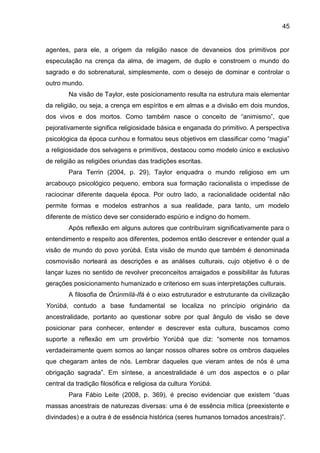 45
agentes, para ele, a origem da religião nasce de devaneios dos primitivos por
especulação na crença da alma, de imagem, de duplo e constroem o mundo do
sagrado e do sobrenatural, simplesmente, com o desejo de dominar e controlar o
outro mundo.
Na visão de Taylor, este posicionamento resulta na estrutura mais elementar
da religião, ou seja, a crença em espíritos e em almas e a divisão em dois mundos,
dos vivos e dos mortos. Como também nasce o conceito de “animismo”, que
pejorativamente significa religiosidade básica e enganada do primitivo. A perspectiva
psicológica da época cunhou e formatou seus objetivos em classificar como “magia”
a religiosidade dos selvagens e primitivos, destacou como modelo único e exclusivo
de religião as religiões oriundas das tradições escritas.
Para Terrin (2004, p. 29), Taylor enquadra o mundo religioso em um
arcabouço psicológico pequeno, embora sua formação racionalista o impedisse de
raciocinar diferente daquela época. Por outro lado, a racionalidade ocidental não
permite formas e modelos estranhos a sua realidade, para tanto, um modelo
diferente de místico deve ser considerado espúrio e indigno do homem.
Após reflexão em alguns autores que contribuíram significativamente para o
entendimento e respeito aos diferentes, podemos então descrever e entender qual a
visão de mundo do povo yorùbá. Esta visão de mundo que também é denominada
cosmovisão norteará as descrições e as análises culturais, cujo objetivo é o de
lançar luzes no sentido de revolver preconceitos arraigados e possibilitar às futuras
gerações posicionamento humanizado e criterioso em suas interpretações culturais.
A filosofia de Òrúnmìlà-Ifá é o eixo estruturador e estruturante da civilização
Yorùbá, contudo a base fundamental se localiza no princípio originário da
ancestralidade, portanto ao questionar sobre por qual ângulo de visão se deve
posicionar para conhecer, entender e descrever esta cultura, buscamos como
suporte a reflexão em um provérbio Yorùbá que diz: “somente nos tornamos
verdadeiramente quem somos ao lançar nossos olhares sobre os ombros daqueles
que chegaram antes de nós. Lembrar daqueles que vieram antes de nós é uma
obrigação sagrada”. Em síntese, a ancestralidade é um dos aspectos e o pilar
central da tradição filosófica e religiosa da cultura Yorùbá.
Para Fábio Leite (2008, p. 369), é preciso evidenciar que existem “duas
massas ancestrais de naturezas diversas: uma é de essência mítica (preexistente e
divindades) e a outra é de essência histórica (seres humanos tornados ancestrais)”.
 
