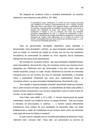 46
Na categoria de “essência mítica e ancestral preexistente” se encontra
Olódùmarè, como descreve Leite (2008, p. 127, 369):
O preexistente Ioruba, Olódùmarè, é o senhor do Orun, espaço primordial
cuja existência se configura concomitantemente com o espaço concreto
dado pela Terra e seus seres, Aye. Segundo parece, o preexistente seria
um princípio universal doador da vitalidade que anima tudo o que existe, o
portador por excelência do sopro vital, massa infinita de ar a qual
começando a respirar e, em se movendo, deu início aos primeiros
processos engendradores da vida. [...]. Quanto ao preexistente, é ele o
detentor por excelência da energia primordial que engendrou os processos
inaugurais de criação. Está relacionado com a criação do mundo e do
homem, participação essa que ocorre através de sua própria ação, [...], com
o concurso de divindades específicas. [...]
Para as denominadas divindades específicas serão adotadas a
denominação “arqui-divindades”: primeiro, as arqui-divindades estavam presentes
junto ao criador no momento da criação do mundo, que por sua vez receberam
incumbência de continuidade do trabalho na Terra; segundo, faz-se necessário
distingui-las dos outros seres sobrenaturais.
Na condição de “ancestres míticos”, são arqui-divindades Obàtálá/Yemòwó,
casal heterogâmico, Òrúnmìlà-Ifá e Esu. Os ancestrais míticos aqui descritos foram
designados por Olódùmarè para dar continuidade à sua obra, tendo cada qual
missão específica, porque, na visão Yorùbá, Olódùmarè se encontra em dimensão
inatingível para um ser humano. Em face da descrição apresentada, o ancestral
mítico e preexistente Olódùmarè tem como seus colaboradores diretos os
“ancestrais míticos”, as arqui-divindades Obàtálá/Yemòwó, Òrúnmìlà-Ifá e Esu.
Com relação à segunda tipologia ancestral, denominada essência ancestral,
isto é, seres humanos tornados ancestrais, no entendimento de Fábio Leite (2008), é
preciso primeiro compreender o ser humano, perguntado o que é e quem é este ser
humano, no seu estatuto ontológico.
Para Fábio Leite (2008, p. 27 e 366), “o homem natural-social [é] aquele
manifestado, durante sua existência visível, no espaço terrestre”. Este ser humano
é chamado de pré-ancestral. E continua: “... o homem natural efetivamente
manifesta-se como síntese de uma pluralidade de elementos vitais, um deles
estabelecendo a noção de imortalidade do ser humano assim como sua dimensão
mais capaz de tornar-se história e ancestral”.
O autor chama a atenção para os conceitos [pluralidade de elementos vitais]:
“elemento vital”, “princípio vital”, “força vital”, por pertencerem ao domínio da
 