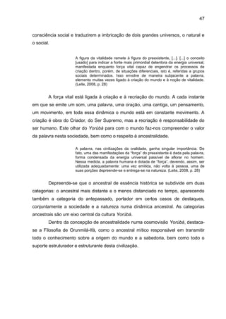 47
consciência social e traduzirem a imbricação de dois grandes universos, o natural e
o social.
A figura da vitalidade remete à figura do preexistente, [...]. [...] o conceito
[usado] para indicar a fonte mais primordial detentora da energia universal,
manifestada enquanto força vital capaz de engendrar os processos de
criação dentro, porém, de situações diferenciais, isto é, referidas a grupos
sociais determinados. Isso envolve de maneira subjacente a palavra,
elemento muitas vezes ligado à criação do mundo e à noção de vitalidade.
(Leite, 2008, p. 28)
A força vital está ligada à criação e à recriação do mundo. A cada instante
em que se emite um som, uma palavra, uma oração, uma cantiga, um pensamento,
um movimento, em toda essa dinâmica o mundo está em constante movimento. A
criação é obra do Criador, do Ser Supremo, mas a recriação é responsabilidade do
ser humano. Este olhar do Yorúbá para com o mundo faz-nos compreender o valor
da palavra nesta sociedade, bem como o respeito à ancestralidade.
A palavra, nas civilizações da oralidade, ganha singular importância. De
fato, uma das manifestações da “força” do preexistente é dada pela palavra,
forma condensada da energia universal passível de aflorar no homem.
Nessa medida, a palavra humana é dotada de “força”, devendo, assim, ser
utilizada adequadamente: uma vez emitida, não volta à pessoa, uma de
suas porções depreende-se e entrega-se na natureza. (Leite, 2008, p. 28)
Depreende-se que o ancestral de essência histórica se subdivide em duas
categorias: o ancestral mais distante e o menos distanciado no tempo, aparecendo
também a categoria do antepassado, portador em certos casos de destaques,
conjuntamente a sociedade e a natureza numa dinâmica ancestral. As categorias
ancestrais são um eixo central da cultura Yorúbá.
Dentro da concepção de ancestralidade numa cosmovisão Yorúbá, destaca-
se a Filosofia de Orunmilá-Ifá, como o ancestral mítico responsável em transmitir
todo o conhecimento sobre a origem do mundo e a sabedoria, bem como todo o
suporte estruturador e estruturante desta civilização.
 