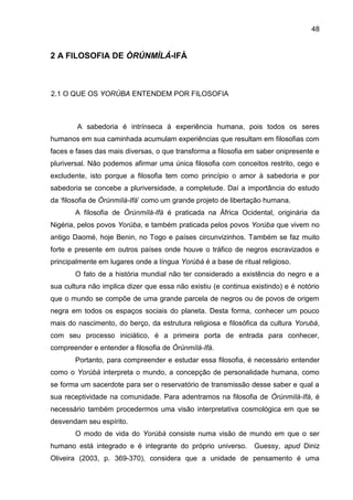 48
2 A FILOSOFIA DE ÒRÚNMÌLÁ-IFÁ
2.1 O QUE OS YORÙBA ENTENDEM POR FILOSOFIA
A sabedoria é intrínseca à experiência humana, pois todos os seres
humanos em sua caminhada acumulam experiências que resultam em filosofias com
faces e fases das mais diversas, o que transforma a filosofia em saber onipresente e
pluriversal. Não podemos afirmar uma única filosofia com conceitos restrito, cego e
excludente, isto porque a filosofia tem como princípio o amor à sabedoria e por
sabedoria se concebe a pluriversidade, a completude. Daí a importância do estudo
da „filosofia de Òrúnmìlá-Ifá‟ como um grande projeto de libertação humana.
A filosofia de Òrúnmìlá-Ifá é praticada na África Ocidental, originária da
Nigéria, pelos povos Yorùba, e também praticada pelos povos Yorùba que vivem no
antigo Daomé, hoje Benin, no Togo e países circunvizinhos. Também se faz muito
forte e presente em outros países onde houve o tráfico de negros escravizados e
principalmente em lugares onde a língua Yorùbá é a base de ritual religioso.
O fato de a história mundial não ter considerado a existência do negro e a
sua cultura não implica dizer que essa não existiu (e continua existindo) e é notório
que o mundo se compõe de uma grande parcela de negros ou de povos de origem
negra em todos os espaços sociais do planeta. Desta forma, conhecer um pouco
mais do nascimento, do berço, da estrutura religiosa e filosófica da cultura Yorubá,
com seu processo iniciático, é a primeira porta de entrada para conhecer,
compreender e entender a filosofia de Òrúnmìlá-Ifá.
Portanto, para compreender e estudar essa filosofia, é necessário entender
como o Yorùbá interpreta o mundo, a concepção de personalidade humana, como
se forma um sacerdote para ser o reservatório de transmissão desse saber e qual a
sua receptividade na comunidade. Para adentramos na filosofia de Òrúnmìlá-Ifá, é
necessário também procedermos uma visão interpretativa cosmológica em que se
desvendam seu espírito.
O modo de vida do Yorùbá consiste numa visão de mundo em que o ser
humano está integrado e é integrante do próprio universo. Guessy, apud Diniz
Oliveira (2003, p. 369-370), considera que a unidade de pensamento é uma
 