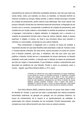 49
característica da cultura em diferentes sociedades africanas. Isso não quer dizer que
outras etnias, como, por exemplo, os Zulus, os Azandes, os Haussás tenham os
mesmos conceitos ou crenças. Nesse sentido, a cultura Yorùbá comunga o conceito
de unidade de pensamento, porém reserva suas diferenças, fato muito natural. Isto
porque a filosofia Yorùbá tem por elemento essencial reconhecer a integração do ser
humano com o universo, compreender a existência de unidade de pensamento; esta
unidade tem por função ordenar a comunidade no sentido de preservar os símbolos,
a linguagem, instrumentos e objetos utilizados. A integração com o universo e a
unidade de pensamento formam toda a base da cultura material, aliada à riqueza
espiritual, à religião, à crença, ao ritual e aos princípios éticos que orientam o
indivíduo e a comunidade, compondo-se uma cultura imaterial.
Para compreender a integração com o universo na busca de unidade, é
importante elucidar em que base filosófica está assentada a visão do Yorùbá e como
o Yorùbá entende a filosofia. De certa forma, vamos encontrar um ponto em comum
com a filosofia ocidental, qual seja, a metafísica. Isto não quer dizer que para
justificar a filosofia Yorùbá tem-se a necessidade de buscar elementos na filosofia
ocidental, muito pelo contrário, a intenção aqui é reforçar as bases de pensamento
que têm por origem o transcendente. O que fortalece e amplia o entendimento para
discussão da existência de uma filosofia Yorúbá e como os yorubanos veem o
mundo. Appiah, apud Diniz Oliveira (2003, p. 371), narra:
A filosofia no ocidente tem suas origens assentadas em bases metafísicas,
já que estuda as causas ou princípios primeiros. A metafísica é também
vista como teologia, ao reconhecer como objeto O Ser mais elevado e
perfeito, do qual provêm todos os outros seres e coisas do mundo. De um
ponto de vista metafísico, consideram-se, em África, no âmbito da crença
religiosa, grandes questões imutáveis, como a origem das coisas, a
finalidade e o término da vida, a morte e a vitória sobre esta. Todos esses
elementos aproximam a visão de mundo africana da metafísica ocidental.
Com Diniz Oliveira (2003), podemos discorrer um pouco mais sobre a visão
de filosofia do Yorùbá, a qual tem por base a preservação dos valores ancestrais
transmitidos oralmente, de geração em geração, em um processo dinâmico, na
busca do conhecimento de si mesmo e no aprofundamento da realidade. A
preservação dos valores ancestrais faz da sociedade Yorùbá hierarquizada, pois
compete aos mais velhos transmitir aos mais novos os valores culturais.
 