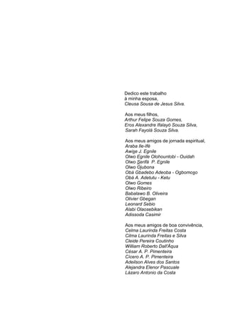 Dedico este trabalho
à minha esposa,
Cleusa Sousa de Jesus Silva.
Aos meus filhos,
Arthur Felipe Souza Gomes,
Eros Alexandre Ifalayó Souza Silva,
Sarah Fayolá Souza Silva.
Aos meus amigos de jornada espiritual,
Araba Ile-Ifè
Awise J. Egnile
Olwo Egnile Olohountobi - Ouidah
Olwo Serifá P. Egnile
Olwo Ojubona
Obá Gbadebo Adeoba - Ogbomoso
Obá A. Adetutu - Ketu
Olwo Gomes
Olwo Ribeiro
Babalawo B. Oliveira
Olivier Gbegan
Leonard Sebio
Alabi Olaosebikan
Adissoda Casimir
Aos meus amigos de boa convivência,
Celma Laurinda Freitas Costa
Cilma Laurinda Freitas e Silva
Cleide Pereira Coutinho
William Roberto Dall'Áqua
César A. P. Pimenteira
Cícero A. P. Pimenteira
Adeilson Alves dos Santos
Alejandra Elenor Pascuale
Lázaro Antonio da Costa
 