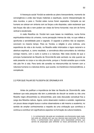 50
A hierarquia social Yorùbá se estende ao plano transcendente, momento de
convergência e união das forças materiais e espirituais, ocorre interpenetração de
dois mundos, e para o Yorùbá estes nunca foram separados. Compete ao ser
humano se colocar em sintonia com as forças a ele dispostas, cabe esclarecer que
tais forças não são e nem podem ser vistas de forma horizontal, mas sim de forma
vertical e escalonada.
A visão filosófica do Yorùbá tem suas bases na metafísica, numa forma
espiritualista-mística do universo, numa percepção intensa da vida, no que reflete e
aprofunda a sensibilidade para o sagrado. O sagrado e profano não se separam,
convivem no mesmo tempo. Para os Yorùba, a religião é uma vivência, uma
experiência de vida e de mundo, na filosofia estão imbricados o logos racional e a
abertura espiritual, e, como resultado, a convivência ético-comunitária do indivíduo
consigo mesmo, com o outro e outros e a natureza. Não resta dúvida de que o
princípio fundamental da filosofia de Òrúnmìlá-Ifá está centrado na vida quando se
está presente no corpo e na vida pós-morte, porque o Yorùbá acredita que a morte
não põe fim à vida. Para tanto ele acredita na intercomunhão do homem com a
natureza humana e a natureza divina, que suscita, na imanência e transcendência, a
completude.
2.2 POR QUE FALAR DE FILOSOFIA DE ÒRÚNMÌLÁ-IFÁ
Antes de justificar a importância de falar da filosofia de Òrúnmìlá-Ifá, cabe
destacar que esta pesquisa não tem a pretensão de discutir se existe ou não uma
filosofia negra afrocentrista ou etnocentrista, pois esta discussão conceitual fica a
cargo dos filósofos nativos. Agora, como observador insiders e outsider, registramos
um pouco dessa singela busca a outros observadores e até mesmo a academia, no
sentido de ampliar conhecimentos a respeito de uma civilização que contribuiu e
continua a contribuir em significativos aspectos na formação da cultura brasileira.
[...] o conhecimento não pode ser considerado uma ferramenta ready made,
que pode ser utilizada sem que sua natureza seja examinada. Da mesma
forma, o conhecimento deve aparecer como necessidade primeira, que
serviria de preparação para enfrentar os riscos permanentes de erro e
 