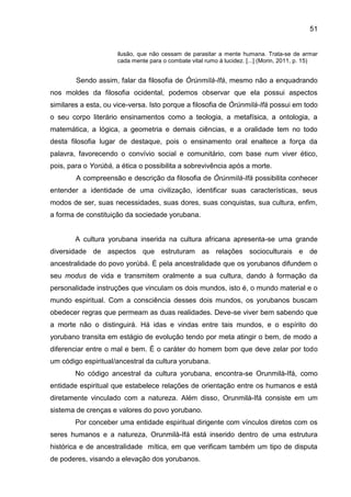 51
ilusão, que não cessam de parasitar a mente humana. Trata-se de armar
cada mente para o combate vital rumo à lucidez. [...] (Morin, 2011, p. 15)
Sendo assim, falar da filosofia de Òrúnmìlà-Ifá, mesmo não a enquadrando
nos moldes da filosofia ocidental, podemos observar que ela possui aspectos
similares a esta, ou vice-versa. Isto porque a filosofia de Òrúnmìlá-Ifá possui em todo
o seu corpo literário ensinamentos como a teologia, a metafísica, a ontologia, a
matemática, a lógica, a geometria e demais ciências, e a oralidade tem no todo
desta filosofia lugar de destaque, pois o ensinamento oral enaltece a força da
palavra, favorecendo o convívio social e comunitário, com base num viver ético,
pois, para o Yorùbá, a ética o possibilita a sobrevivência após a morte.
A compreensão e descrição da filosofia de Òrúnmìlà-Ifá possibilita conhecer
entender a identidade de uma civilização, identificar suas características, seus
modos de ser, suas necessidades, suas dores, suas conquistas, sua cultura, enfim,
a forma de constituição da sociedade yorubana.
A cultura yorubana inserida na cultura africana apresenta-se uma grande
diversidade de aspectos que estruturam as relações socioculturais e de
ancestralidade do povo yorùbá. É pela ancestralidade que os yorubanos difundem o
seu modus de vida e transmitem oralmente a sua cultura, dando à formação da
personalidade instruções que vinculam os dois mundos, isto é, o mundo material e o
mundo espiritual. Com a consciência desses dois mundos, os yorubanos buscam
obedecer regras que permeam as duas realidades. Deve-se viver bem sabendo que
a morte não o distinguirá. Há idas e vindas entre tais mundos, e o espírito do
yorubano transita em estágio de evolução tendo por meta atingir o bem, de modo a
diferenciar entre o mal e bem. É o caráter do homem bom que deve zelar por todo
um código espiritual/ancestral da cultura yorubana.
No código ancestral da cultura yorubana, encontra-se Orunmilà-Ifá, como
entidade espiritual que estabelece relações de orientação entre os humanos e está
diretamente vinculado com a natureza. Além disso, Orunmilà-Ifá consiste em um
sistema de crenças e valores do povo yorubano.
Por conceber uma entidade espiritual dirigente com vínculos diretos com os
seres humanos e a natureza, Orunmilà-Ifá está inserido dentro de uma estrutura
histórica e de ancestralidade mítica, em que verificam também um tipo de disputa
de poderes, visando a elevação dos yorubanos.
 