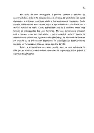 52
Em razão de uma cosmogonia, é possível identicar a estrutura de
ancestralidade no Culto a Ifá, compreendendo a liderança de Olódùmare e as outras
divindades e entidades espirituais direta e hierarquicamente vinculadas. Neste
panteão, encontram-se ainda deuses, orisás e esu servindo de continuidade para a
criação humana na Terra. Assim, sobressaem não só o ancestral mítico mas
também os antepassados dos seres humanos. Na base da hierarquia ancestral,
está o homem como ser destinatário do ápice ancestral, podendo dentro da
obediência disciplinar e dos rigores traçados pelo código de Orunmilà-Ifá tornar-se
um ancestral ou um antepassado, dependendo da concepção e do desenvolvimento
que cada ser humano pode alcançar na sua trajetória de vida.
Enfim, a ancestralidade na cultura yorubá, além de uma referência de
evolução do indivíduo, traduz também uma forma de organização social, política e
espiritual dos yorubanos.
 