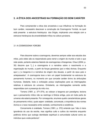 53
3. A ÉTICA DOS ANCESTRAIS NA FORMAÇÃO DO BOM CARÁTER
Para compreender a ética dos ancestrais e sua influência na formação do
bom caráter, necessário descrever a construção da Cosmogonia Yorùbá, na qual
está presente a estrutura hierárquica dos Orisás, implicando uma relação com a
estrutura hierárquica da ancestralidade mítica na cultura yorubana.
3.1 A COSMOGONIA YORÙBÁ
Para discorrer sobre a cosmogonia, devemos sempre voltar aos estudos dos
mitos, pois estes são os responsáveis para narrar a origem do mundo e tudo o que
nele existe, portanto estamos falando de cosmogonias e theogonias. Chauí (2004, p.
30) discorre que “[...] a cosmogonia é a narrativa sobre o nascimento e a
organização do mundo, a partir de forças geradoras (pai e mãe) divinas. Enquanto
que [...] a teogonia é a narrativa da origem dos deuses, a partir de seus pais e
antepassados”. A cosmogonia teve e tem um papel fundamental na estrutura do
pensamento humano, no momento em que concede caráter divino às atribuições
humanas. Destarte, toda a civilização possui explicações para as interrogações
relativas à estrutura do universo. Entretanto, as interrogações somente serão
respondidas com a presença do mito vivo.
Torrano (1991, p. 371-374), ao colocar a teogonia por paradigma, leciona
que o pensamento mítico não se restringe à Grécia antiga, pois em toda parte do
universo ele estará presente. Por conseguinte, enumera quatro características gerais
do pensamento mítico, quais sejam: oralidade, concretude, a importância dos nomes
divinos e o nexo necessário entre verdade, conhecimento e existência.
Concernente à oralidade, Torrano (1991, p. 372) entende que “não é mera
ignorância do uso da escrita, mas significa culto e cultivo da memória enquanto
potência divina que outorga identidade espiritual à comunidade cultural como ao
indivíduo que a esta pertence”.
 