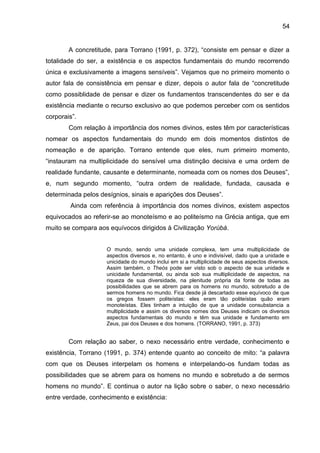 54
A concretitude, para Torrano (1991, p. 372), “consiste em pensar e dizer a
totalidade do ser, a existência e os aspectos fundamentais do mundo recorrendo
única e exclusivamente a imagens sensíveis”. Vejamos que no primeiro momento o
autor fala de consistência em pensar e dizer, depois o autor fala de “concretitude
como possiblidade de pensar e dizer os fundamentos transcendentes do ser e da
existência mediante o recurso exclusivo ao que podemos perceber com os sentidos
corporais”.
Com relação à importância dos nomes divinos, estes têm por características
nomear os aspectos fundamentais do mundo em dois momentos distintos de
nomeação e de aparição. Torrano entende que eles, num primeiro momento,
“instauram na multiplicidade do sensível uma distinção decisiva e uma ordem de
realidade fundante, causante e determinante, nomeada com os nomes dos Deuses”,
e, num segundo momento, “outra ordem de realidade, fundada, causada e
determinada pelos desígnios, sinais e aparições dos Deuses”.
Ainda com referência à importância dos nomes divinos, existem aspectos
equivocados ao referir-se ao monoteísmo e ao politeísmo na Grécia antiga, que em
muito se compara aos equívocos dirigidos à Civilização Yorùbá.
O mundo, sendo uma unidade complexa, tem uma multiplicidade de
aspectos diversos e, no entanto, é uno e indivisível, dado que a unidade e
unicidade do mundo inclui em si a multiplicidade de seus aspectos diversos.
Assim também, o Theós pode ser visto sob o aspecto de sua unidade e
unicidade fundamental, ou ainda sob sua multiplicidade de aspectos, na
riqueza de sua diversidade, na plenitude própria da fonte de todas as
possibilidades que se abrem para os homens no mundo, sobretudo a de
sermos homens no mundo. Fica desde já descartado esse equívoco de que
os gregos fossem politeístas: eles eram tão politeístas quão eram
monoteístas. Eles tinham a intuição de que a unidade consubstancia a
multiplicidade e assim os diversos nomes dos Deuses indicam os diversos
aspectos fundamentais do mundo e têm sua unidade e fundamento em
Zeus, pai dos Deuses e dos homens. (TORRANO, 1991, p. 373)
Com relação ao saber, o nexo necessário entre verdade, conhecimento e
existência, Torrano (1991, p. 374) entende quanto ao conceito de mito: “a palavra
com que os Deuses interpelam os homens e interpelando-os fundam todas as
possibilidades que se abrem para os homens no mundo e sobretudo a de sermos
homens no mundo”. E continua o autor na lição sobre o saber, o nexo necessário
entre verdade, conhecimento e existência:
 