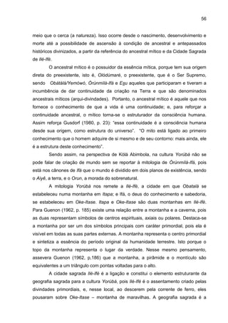 56
meio que o cerca (a natureza). Isso ocorre desde o nascimento, desenvolvimento e
morte até a possibilidade de ascensão à condição de ancestral e antepassados
históricos divinizados, a partir da referência do ancestral mítico e da Cidade Sagrada
de Ilé-Ifè.
O ancestral mítico é o possuidor da essência mítica, porque tem sua origem
direta do preexistente, isto é, Olódùmarè, o preexistente, que é o Ser Supremo,
sendo Obàtálá/Yemòwó, Òrúnmìlá-Ifá e Esu aqueles que participaram e tiveram a
incumbência de dar continuidade da criação na Terra e que são denominados
ancestrais míticos (arqui-divindades). Portanto, o ancestral mítico é aquele que nos
fornece o conhecimento de que a vida é uma continuidade; e, para reforçar a
continuidade ancestral, o mítico torna-se o estruturador da consciência humana.
Assim reforça Gusdorf (1980, p. 23): “essa continuidade é a consciência humana
desde sua origem, como estrutura do universo”. “O mito está ligado ao primeiro
conhecimento que o homem adquire de si mesmo e de seu contorno: mais ainda, ele
é a estrutura deste conhecimento”.
Sendo assim, na perspectiva de Kólá Abimbola, na cultura Yorùbá não se
pode falar de criação de mundo sem se reportar à mitologia de Òrúnmìlà-Ifá, pois
está nos cânones de Ifá que o mundo é dividido em dois planos de existência, sendo
o Aiyê, a terra, e o Orun, a morada do sobrenatural.
A mitologia Yorùbá nos remete a Ilè-Ifè, a cidade em que Obatalá se
estabeleceu numa montanha em Itapa; e Ifá, o deus do conhecimento e sabedoria,
se estabeleceu em Oke-Itase. Itapa e Oke-Itase são duas montanhas em Ilè-Ifè.
Para Guenon (1962, p. 185) existe uma relação entre a montanha e a caverna, pois
as duas representam símbolos de centros espirituais, axiais ou polares. Destaca-se
a montanha por ser um dos símbolos principais com caráter primordial, pois ela é
visível em todas as suas partes externas. A montanha representa o centro primordial
e sintetiza a essência do período original da humanidade terrestre. Isto porque o
topo da montanha representa o lugar da verdade. Nesse mesmo pensamento,
assevera Guenon (1962, p,186) que a montanha, a pirâmide e o montículo são
equivalentes a um triângulo com pontas voltadas para o alto.
A cidade sagrada Ilè-Ifè é a ligação e constitui o elemento estruturante da
geografia sagrada para a cultura Yorùbá, pois Ilè-Ifè é o assentamento criado pelas
divindades primordiais, e, nesse local, ao descerem pela corrente de ferro, eles
pousaram sobre Oke-Itase – montanha de maravilhas. A geografia sagrada é a
 