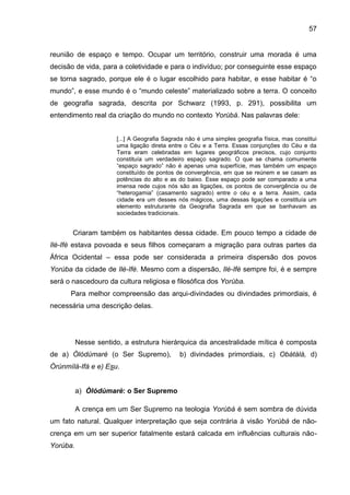 57
reunião de espaço e tempo. Ocupar um território, construir uma morada é uma
decisão de vida, para a coletividade e para o indivíduo; por conseguinte esse espaço
se torna sagrado, porque ele é o lugar escolhido para habitar, e esse habitar é “o
mundo”, e esse mundo é o “mundo celeste” materializado sobre a terra. O conceito
de geografia sagrada, descrita por Schwarz (1993, p. 291), possibilita um
entendimento real da criação do mundo no contexto Yorùbá. Nas palavras dele:
[...] A Geografia Sagrada não é uma simples geografia física, mas constitui
uma ligação direta entre o Céu e a Terra. Essas conjunções do Céu e da
Terra eram celebradas em lugares geográficos precisos, cujo conjunto
constituía um verdadeiro espaço sagrado. O que se chama comumente
“espaço sagrado” não é apenas uma superfície, mas também um espaço
constituído de pontos de convergência, em que se reúnem e se casam as
potências do alto e as do baixo. Esse espaço pode ser comparado a uma
imensa rede cujos nós são as ligações, os pontos de convergência ou de
“heterogamia” (casamento sagrado) entre o céu e a terra. Assim, cada
cidade era um desses nós mágicos, uma dessas ligações e constituía um
elemento estruturante da Geografia Sagrada em que se banhavam as
sociedades tradicionais.
Criaram também os habitantes dessa cidade. Em pouco tempo a cidade de
Ilè-Ifè estava povoada e seus filhos começaram a migração para outras partes da
África Ocidental – essa pode ser considerada a primeira dispersão dos povos
Yorùba da cidade de Ilè-Ifè. Mesmo com a dispersão, Ilé-Ifè sempre foi, é e sempre
será o nascedouro da cultura religiosa e filosófica dos Yorùba.
Para melhor compreensão das arqui-divindades ou divindades primordiais, é
necessária uma descrição delas.
Nesse sentido, a estrutura hierárquica da ancestralidade mítica é composta
de a) Òlódùmarè (o Ser Supremo), b) divindades primordiais, c) Obàtálá, d)
Òrúnmìlá-Ifá e e) Esu.
a) Òlódùmarè: o Ser Supremo
A crença em um Ser Supremo na teologia Yorùbá é sem sombra de dúvida
um fato natural. Qualquer interpretação que seja contrária à visão Yorùbá de não-
crença em um ser superior fatalmente estará calcada em influências culturais não-
Yorùba.
 