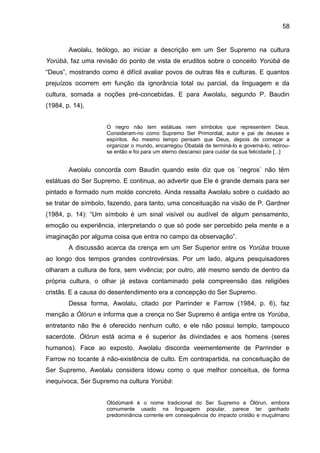 58
Awolalu, teólogo, ao iniciar a descrição em um Ser Supremo na cultura
Yorùbá, faz uma revisão do ponto de vista de eruditos sobre o conceito Yorùbá de
“Deus”, mostrando como é difícil avaliar povos de outras fés e culturas. E quantos
prejuízos ocorrem em função da ignorância total ou parcial, da linguagem e da
cultura, somada a noções pré-concebidas. E para Awolalu, segundo P. Baudin
(1984, p. 14),
O negro não tem estátuas nem símbolos que representem Deus.
Consideram-no como Supremo Ser Primordial, autor e pai de deuses e
espíritos. Ao mesmo tempo pensam que Deus, depois de começar a
organizar o mundo, encarregou Obatalá de terminá-lo e governá-lo, retirou-
se então e foi para um eterno descanso para cuidar da sua felicidade [...]
Awolalu concorda com Baudin quando este diz que os ´negros` não têm
estátuas do Ser Supremo. E continua, ao advertir que Ele é grande demais para ser
pintado e formado num molde concreto. Ainda ressalta Awolalu sobre o cuidado ao
se tratar de símbolo, fazendo, para tanto, uma conceituação na visão de P. Gardner
(1984, p. 14): “Um símbolo é um sinal visível ou audível de algum pensamento,
emoção ou experiência, interpretando o que só pode ser percebido pela mente e a
imaginação por alguma coisa que entra no campo da observação”.
A discussão acerca da crença em um Ser Superior entre os Yorùba trouxe
ao longo dos tempos grandes controvérsias. Por um lado, alguns pesquisadores
olharam a cultura de fora, sem vivência; por outro, até mesmo sendo de dentro da
própria cultura, o olhar já estava contaminado pela compreensão das religiões
cristãs. E a causa do desentendimento era a concepção do Ser Supremo.
Dessa forma, Awolalu, citado por Parrinder e Farrow (1984, p. 6), faz
menção a Òlórun e informa que a crença no Ser Supremo é antiga entre os Yorùba,
entretanto não lhe é oferecido nenhum culto, e ele não possui templo, tampouco
sacerdote. Òlórun está acima e é superior às divindades e aos homens (seres
humanos). Face ao exposto, Awolalu discorda veementemente de Parrinder e
Farrow no tocante à não-existência de culto. Em contrapartida, na conceituação de
Ser Supremo, Awolalu considera Idowu como o que melhor conceitua, de forma
inequívoca, Ser Supremo na cultura Yorùbá:
Olódùmarè é o nome tradicional do Ser Supremo e Òlórun, embora
comumente usado na linguagem popular, parece ter ganhado
predominância corrente em consequência do impacto cristão e muçulmano
 