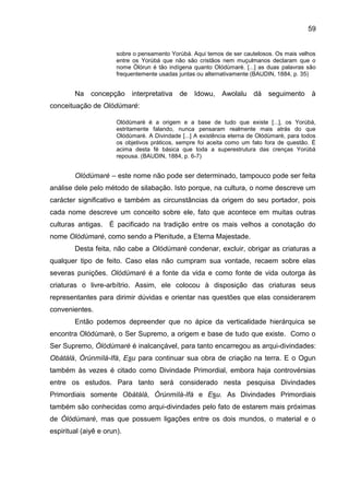 59
sobre o pensamento Yorùbá. Aqui temos de ser cautelosos. Os mais velhos
entre os Yorùbá que não são cristãos nem muçulmanos declaram que o
nome Òlórun é tão indígena quanto Olódùmarè. [...] as duas palavras são
frequentemente usadas juntas ou alternativamente (BAUDIN, 1884, p. 35)
Na concepção interpretativa de Idowu, Awolalu dá seguimento à
conceituação de Olódùmarè:
Olódùmarè é a origem e a base de tudo que existe [...], os Yorùbá,
estritamente falando, nunca pensaram realmente mais atrás do que
Olódùmarè. A Divindade [...] A existência eterna de Olódùmarè, para todos
os objetivos práticos, sempre foi aceita como um fato fora de questão. É
acima desta fé básica que toda a superestrutura das crenças Yorùbá
repousa. (BAUDIN, 1884, p. 6-7)
Olódùmarè – este nome não pode ser determinado, tampouco pode ser feita
análise dele pelo método de silabação. Isto porque, na cultura, o nome descreve um
carácter significativo e também as circunstâncias da origem do seu portador, pois
cada nome descreve um conceito sobre ele, fato que acontece em muitas outras
culturas antigas. É pacificado na tradição entre os mais velhos a conotação do
nome Olódùmarè, como sendo a Plenitude, a Eterna Majestade.
Desta feita, não cabe a Olódùmarè condenar, excluir, obrigar as criaturas a
qualquer tipo de feito. Caso elas não cumpram sua vontade, recaem sobre elas
severas punições. Olódùmarè é a fonte da vida e como fonte de vida outorga às
criaturas o livre-arbítrio. Assim, ele colocou à disposição das criaturas seus
representantes para dirimir dúvidas e orientar nas questões que elas considerarem
convenientes.
Então podemos depreender que no ápice da verticalidade hierárquica se
encontra Olódùmarè, o Ser Supremo, a origem e base de tudo que existe. Como o
Ser Supremo, Òlódùmarè é inalcançável, para tanto encarregou as arqui-divindades:
Obàtálá, Òrúnmìlá-Ifá, Esu para continuar sua obra de criação na terra. E o Ogun
também às vezes é citado como Divindade Primordial, embora haja controvérsias
entre os estudos. Para tanto será considerado nesta pesquisa Divindades
Primordiais somente Obàtálá, Òrúnmìlà-Ifá e Esu. As Divindades Primordiais
também são conhecidas como arqui-divindades pelo fato de estarem mais próximas
de Òlódùmarè, mas que possuem ligações entre os dois mundos, o material e o
espiritual (aiyê e orun).
 