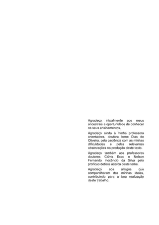 Agradeço inicialmente aos meus
ancestrais a oportunidade de conhecer
os seus ensinamentos.
Agradeço ainda à minha professora
orientadora, doutora Irene Dias de
Oliveira, pela paciência com as minhas
dificuldades e pelas relevantes
observações na produção deste texto.
Agradeço também aos professores
doutores Clóvis Ecco e Nelson
Fernando Inocêncio da Silva pelo
profícuo debate acerca deste tema.
Agradeço aos amigos que
compartilharam das minhas ideias,
contribuindo para a boa realização
deste trabalho.
 