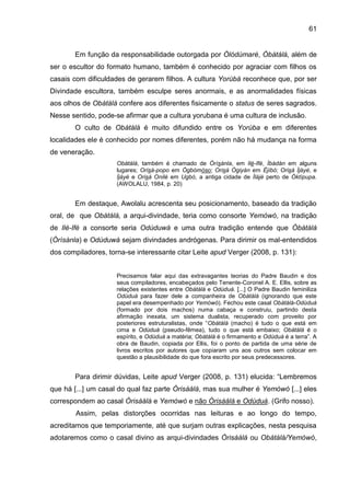 61
Em função da responsabilidade outorgada por Òlódùmarè, Òbàtálá, além de
ser o escultor do formato humano, também é conhecido por agraciar com filhos os
casais com dificuldades de gerarem filhos. A cultura Yorùbá reconhece que, por ser
Divindade escultora, também esculpe seres anormais, e as anormalidades físicas
aos olhos de Obàtálá confere aos diferentes fisicamente o status de seres sagrados.
Nesse sentido, pode-se afirmar que a cultura yorubana é uma cultura de inclusão.
O culto de Obàtálá é muito difundido entre os Yorùba e em diferentes
localidades ele é conhecido por nomes diferentes, porém não há mudança na forma
de veneração.
Obàtálá, também é chamado de Òrìsànla, em Ilè-Ifé, Ìbàdàn em alguns
lugares; Orisá-popo em Ògbómòso; Orisá Ògiyán em Éjìbó; Orisá Ìjàyè, e
Ìjàyè e Orisá Onilè em Ugbò, a antiga cidade de Ìlàjè perto de Òktìpupa.
(AWOLALU, 1984, p. 20)
Em destaque, Awolalu acrescenta seu posicionamento, baseado da tradição
oral, de que Obàtálá, a arqui-divindade, teria como consorte Yemòwó, na tradição
de Ilé-Ifé a consorte seria Odùduwá e uma outra tradição entende que Òbàtálá
(Òrìsànla) e Odùduwá sejam divindades andrógenas. Para dirimir os mal-entendidos
dos compiladores, torna-se interessante citar Leite apud Verger (2008, p. 131):
Precisamos falar aqui das extravagantes teorias do Padre Baudin e dos
seus compiladores, encabeçados pelo Tenente-Coronel A. E. Ellis, sobre as
relações existentes entre Obàtálá e Odùduà. [...] O Padre Baudin feminiliza
Odùduà para fazer dele a companheira de Obàtálá (ignorando que este
papel era desempenhado por Yemòwó). Fechou este casal Obàtálá-Odùduà
(formado por dois machos) numa cabaça e construiu, partindo desta
afirmação inexata, um sistema dualista, recuperado com proveito por
posteriores estruturalistas, onde “Obàtálá (macho) é tudo o que está em
cima e Odùduà (pseudo-fêmea), tudo o que está embaixo; Obàtálá é o
espírito, e Odùduà a matéria; Obàtálá é o firmamento e Odùduà é a terra”. A
obra de Baudin, copiada por Ellis, foi o ponto de partida de uma série de
livros escritos por autores que copiaram uns aos outros sem colocar em
questão a plausibilidade do que fora escrito por seus predecessores.
Para dirimir dúvidas, Leite apud Verger (2008, p. 131) elucida: “Lembremos
que há [...] um casal do qual faz parte Òrisàálá, mas sua mulher é Yemòwó [...] eles
correspondem ao casal Òrisàálá e Yemòwó e não Òrisàálá e Odùduà. (Grifo nosso).
Assim, pelas distorções ocorridas nas leituras e ao longo do tempo,
acreditamos que temporiamente, até que surjam outras explicações, nesta pesquisa
adotaremos como o casal divino as arqui-divindades Òrisàálá ou Obàtálá/Yemòwó,
 