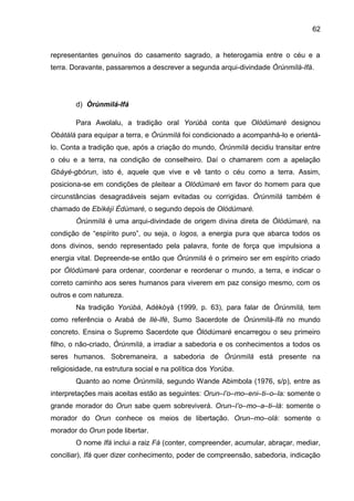 62
representantes genuínos do casamento sagrado, a heterogamia entre o céu e a
terra. Doravante, passaremos a descrever a segunda arqui-divindade Òrúnmìlà-Ifá.
d) Òrúnmìlá-Ifá
Para Awolalu, a tradição oral Yorùbá conta que Olódùmarè designou
Obàtálá para equipar a terra, e Òrúnmìlá foi condicionado a acompanhá-lo e orientá-
lo. Conta a tradição que, após a criação do mundo, Òrúnmìlá decidiu transitar entre
o céu e a terra, na condição de conselheiro. Daí o chamarem com a apelação
Gbáyé-gbórun, isto é, aquele que vive e vê tanto o céu como a terra. Assim,
posiciona-se em condições de pleitear a Olódùmarè em favor do homem para que
circunstâncias desagradáveis sejam evitadas ou corrigidas. Òrúnmìlá também é
chamado de Ebìkéjì Èdùmarè, o segundo depois de Olódùmarè.
Òrúnmìlá é uma arqui-divindade de origem divina direta de Òlódùmarè, na
condição de “espírito puro”, ou seja, o logos, a energia pura que abarca todos os
dons divinos, sendo representado pela palavra, fonte de força que impulsiona a
energia vital. Depreende-se então que Òrúnmìlá é o primeiro ser em espírito criado
por Òlódùmarè para ordenar, coordenar e reordenar o mundo, a terra, e indicar o
correto caminho aos seres humanos para viverem em paz consigo mesmo, com os
outros e com natureza.
Na tradição Yorúbá, Adékòyà (1999, p. 63), para falar de Òrúnmìlá, tem
como referência o Arabá de Ilè-Ifè, Sumo Sacerdote de Òrúnmìlá-Ifá no mundo
concreto. Ensina o Supremo Sacerdote que Òlódùmarè encarregou o seu primeiro
filho, o não-criado, Òrúnmìlá, a irradiar a sabedoria e os conhecimentos a todos os
seres humanos. Sobremaneira, a sabedoria de Òrúnmìlá está presente na
religiosidade, na estrutura social e na política dos Yorùba.
Quanto ao nome Òrúnmìlá, segundo Wande Abimbola (1976, s/p), entre as
interpretações mais aceitas estão as seguintes: Orun–l‟o–mo–eni–ti–o–la: somente o
grande morador do Orun sabe quem sobreviverá. Orun–l‟o–mo–a–ti–lá: somente o
morador do Orun conhece os meios de libertação. Orun–mo–olá: somente o
morador do Orun pode libertar.
O nome Ifá inclui a raiz Fá (conter, compreender, acumular, abraçar, mediar,
conciliar), Ifá quer dizer conhecimento, poder de compreensão, sabedoria, indicação
 