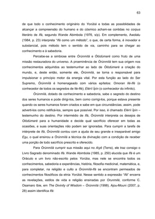 63
de que todo o conhecimento originário do Yorùbá e todas as possiblidades de
alcançar a compreensão do humano e do cósmico acham-se contidas no corpus
literário de Ifá, segundo Wande Abimbola (1976, s/p). Em complemento, Awolalu
(1984, p. 23) interpreta “Ifá como um método”, o que, de certa forma, é inovador e
substancial, pois método tem o sentido de via, caminho para se chegar ao
conhecimento e à sabedoria.
Percebe-se a simbiose entre Òrúnmìlá e Òlódùmarè como fruto de uma
missão restauradora do universo. A proeminência de Òrúnmìlá tem sua origem nos
conhecimentos adquiridos ao testemunhar ao lado de Òlódùmarè a criação do
mundo, e, deste então, somente ele, Òrúnmìlá, se torna o responsável para
impulsionar o princípio motor da energia vital. Por esta função ao lado do Ser
Supremo, Òrúnmìlá é homenageado com vários epítetos: Omoran Ilè-Ifé (o
conhecedor de todos os segredos de Ilè-Ifé); Elérìí Ìpín (o conhecedor do infinito).
Òrúnmìlá, dotado de conhecimento e sabedoria, sabe o segredo do destino
dos seres humanos e pode dirigi-los, bem como corrigi-los, porque estava presente
quando os seres humanos foram criados e sabe em que circunstâncias; assim, pode
adverti-los como retificá-los, sempre que possível. Por isso, é chamado Elérìí Ìpín –
testemunho do destino. Por intermédio de Ifá, Òrúnmìlá interpreta os desejos de
Olódùmarè para a humanidade e decide qual sacrifício oferecer em todas as
ocasiões, e suas orientações não podem ser ignoradas. Para cumprir a tarefa de
intérprete de Ifá, Òrúnmìlá contou com a ajuda de seu grande e inseparável amigo
Esu, o qual ensinou a Òrúnmìlá a técnica da divinação com a condição de receber
uma porção de todo sacrifício prescrito e oferecido.
Para Òrúnmìlá cumprir sua missão aqui no Aiyê (Terra), ele traz consigo o
Livro Sagrado denominado Ifá. Wande Abimbola (1985, p. 250) elucida que Ifá é um
Oráculo e um livro não-escrito pelos Yorùba, mas nele se encontra todos os
conhecimentos, sabedoria e experiências, história, filosofia medicinal, matemática, e,
para completar, na religião e culto a Òrúnmìlà-Ifá se encontram permeados de
conhecimentos filosóficos da etnia Yorùbá. Nesse sentido a expressão “Ifá” encerra
as revelações, estilos de vida e religião ensinadas por Orunmilá, conforme C.
Osamaro Ibie, em The Divinity of Wisdom – Òrúnmìlá (1998). Ajou-Mouni (2007, p.
28) assim identifica Ifá:
 