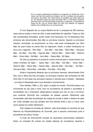 64
Ifá é um gênio perfeitamente instalado nos segredos de Olódùmarè. Ele é
neutro, ele não toma partido de ninguém, ele diz a verdade; ele aconselha,
ele previne, ele prediz, ele mostra sobre as questões que ainda estão por
vir, ele descobre aquilo que está escondido. Ele é o intermédio imparcial,
feito para servir aos homens [seres humanos] e a natureza, ao sacerdote na
língua de Ifá, que se chama Babá Oni Awo (Pai detentor do segredo,
detentor das confidências e do conhecimento).
O Livro Sagrado Ifá, ou corpus literário de Ifá, é composto de 256 volumes,
cada volume recebe o nome de Odu, e está subdividido em capítulos. Todos os Odu
são considerados divindades, porém existe uma hierarquia. Os 16 (dezesseis) Odu
primeiros são denominados Odu Meji ou princípios maiores. Quando os princípios
maiores, divindades, se encontravam no Orun, eles eram encabeçados por Ofun
Meji, de quem todos os outros Odu se originaram. Assim, a ordem hierárquica no
Orun era a seguinte: Ofun Meji – Ose Meji – Irete Meji – Òtúrá Meji – Oturupon
Meji – Iká Meji – Osa Meji – Ogunda Meji – Okaran Meji – Obara Meji – Òwónrin
Meji – Ìròsùn Meji – Odi Meji – Iwori Meji – Oyeku Meji – Eji Ogbe.
Os Odu ao passarem no portal do mundo invisível para o visível tiveram sua
ordem invertida: Eji Ogbe – Oyeku Meji – Iwori Meji – Odi Meji – Ìròsùn Meji –
Òwónrin Meji – Obara Meji – Okaran Meji – Ogunda Meji – Osa Meji – Iká Meji –
Oturupon Meji – Òtúrá Meji – Irete Meji – Ose Meji – Ofun Meji.
Ainda é importante destacar que os princípios menores, denominados Omo
Odu, isto é, filhos dos Odu principais, ou princípios maiores, são compostos de 240
Omo Odu. É com base nos princípios maiores e menores que o iniciado – Babalawo
– se coloca à disposição para a sua devoção e conhecimento.
Para Awolalu (1984, p. 23), após a criação do mundo, Òrúnmìlá passa a se
movimentar do céu para a terra, livre na incumbência de advertir e aconselhar a
humanidade, daí o chamarem Gbáyé-gbórun (aquele que vive no céu e na terra),
pois somente Òrúnmìlá tem condições de pleitear perante Olódùmarè pela
humanidade, pelo fato de participar da criação do mundo e saber o destino de cada
ser. Cabe ressaltar que Esu também tem livre trânsito entre o céu e a terra, bem
como acesso ao criador Olódùmarè.
Com relação ao conceito de “destino”, este será tratado no momento em que
falarmos da Filosofia/Sabedoria de Orunmilá, pois é assunto controverso junto a
pensadores da cultura Yorùba.
O Culto de Òrúnmìlá-Ifá consiste de sacerdotes denominados babalawo.
Estes, ao consultar Ifá, entram em estado alterado de consciência, fazendo o
 