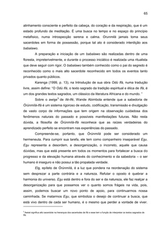 65
alinhamento consciente e perfeito da cabeça, do coração e da respiração, que é um
estado profundo de meditação. É uma busca no tempo e no espaço do princípio
metafisico, numa introspecção serena e calma. Orunmilá jamais toma seus
sacerdotes em forma de possessão, porque tal ato é considerado interdição aos
babalawo.
A preparação e iniciação de um babalawo são realizadas dentro de uma
floresta, impreterivelmente, e durante o processo iniciático é realizada uma ritualista
que deve seguir com rigor. O babalawo também conhecido como o pai do segredo é
reconhecido como o mais alto sacerdote reconhecido em todos os eventos tanto
privados quanto públicos.
Karenga (1999, p. 13), na Introdução de sua obra Odù Ifá, numa tradução
livre, assim define: “O Odù Ifá, o texto sagrado da tradição espiritual e ética de Ifá, é
um dos grandes textos sagrados, um clássico da literatura Africana e do mundo. ”
Sobre o awise5
de Ilè-Ifé, Wande Abimbola entende que a sabedoria de
Òrúnmìlá-Ifá é um sistema rigoroso de estudo, codificação, transmissão e divulgação
de vasto corpo de informações que tem origem na observação cuidadosa dos
fenômenos naturais do passado e possíveis manifestações futuras. Não resta
dúvida, a filosofia de Òrúnmìlá-Ifá reconhece que as raízes verdadeiras do
aprendizado perfeito se encontram nas experiências do passado.
Compreende-se, portanto, que Òrúnmìlá pode ser considerado um
hermeneuta. Para cumprir sua tarefa, ele tem como companheiro inseparável Esu.
Esu representa a desordem, a desorganização, o incorreto, aquele que causa
dúvidas, mas que está presente em todos os momentos para fortalecer a busca do
progresso e da elevação humana através do conhecimento e da sabedoria – o ser
humano é inseguro e não possui a tão propalada verdade.
Ela, epíteto de Òrúnmìlá, é a luz que pondera na reordenação do sistema
sem desprezar a parte contrária e a natureza. Refutar o oposto é quebrar a
harmonia do universo. Esu está dentro e fora do ser e da natureza, ele faz realçar a
desorganização para que possamos ver o quanto somos frágeis na vida, pois,
assim, podemos buscar um novo ponto de apoio, para continuarmos nossa
caminhada. Se matarmos Esu, que simboliza o desejo de continuar a busca, que
está vivo dentro de cada ser humano, é o mesmo que perder a vontade de viver.
5
Awisé significa alto sacerdote na hierarquia dos sacertodes de Ifá e esse tem a função de interpretar os textos sagrados de
Ifá.
 