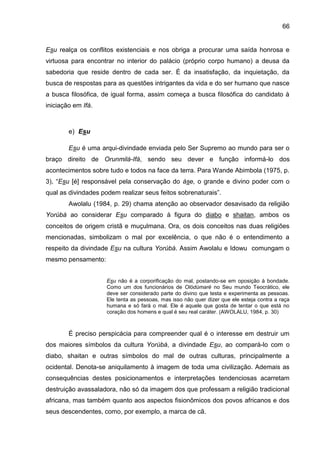 66
Esu realça os conflitos existenciais e nos obriga a procurar uma saída honrosa e
virtuosa para encontrar no interior do palácio (próprio corpo humano) a deusa da
sabedoria que reside dentro de cada ser. É da insatisfação, da inquietação, da
busca de respostas para as questões intrigantes da vida e do ser humano que nasce
a busca filosófica, de igual forma, assim começa a busca filosófica do candidato à
iniciação em Ifá.
e) Esu
Esu é uma arqui-divindade enviada pelo Ser Supremo ao mundo para ser o
braço direito de Orunmilá-Ifá, sendo seu dever e função informá-lo dos
acontecimentos sobre tudo e todos na face da terra. Para Wande Abimbola (1975, p.
3), “Esu [é] responsável pela conservação do àse, o grande e divino poder com o
qual as divindades podem realizar seus feitos sobrenaturais”.
Awolalu (1984, p. 29) chama atenção ao observador desavisado da religião
Yorùbá ao considerar Esu comparado à figura do diabo e shaitan, ambos os
conceitos de origem cristã e muçulmana. Ora, os dois conceitos nas duas religiões
mencionadas, simbolizam o mal por excelência, o que não é o entendimento a
respeito da divindade Esu na cultura Yorúbá. Assim Awolalu e Idowu comungam o
mesmo pensamento:
Esu não é a corporificação do mal, postando-se em oposição à bondade.
Como um dos funcionários de Olódùmarè no Seu mundo Teocrático, ele
deve ser considerado parte do divino que testa e experimenta as pessoas.
Ele tenta as pessoas, mas isso não quer dizer que ele esteja contra a raça
humana e só fará o mal. Ele é aquele que gosta de tentar o que está no
coração dos homens e qual é seu real caráter. (AWOLALU, 1984, p. 30)
É preciso perspicácia para compreender qual é o interesse em destruir um
dos maiores símbolos da cultura Yorùbá, a divindade Esu, ao compará-lo com o
diabo, shaitan e outras símbolos do mal de outras culturas, principalmente a
ocidental. Denota-se aniquilamento à imagem de toda uma civilização. Ademais as
consequências destes posicionamentos e interpretações tendenciosas acarretam
destruição avassaladora, não só da imagem dos que professam a religião tradicional
africana, mas também quanto aos aspectos fisionômicos dos povos africanos e dos
seus descendentes, como, por exemplo, a marca de cã.
 