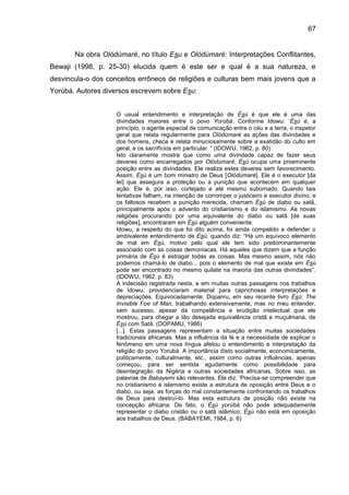 67
Na obra Olódùmarè, no título Esu e Olódùmarè: Interpretações Conflitantes,
Bewaji (1998, p. 25-30) elucida quem é este ser e qual é a sua natureza, e
desvincula-o dos conceitos errôneos de religiões e culturas bem mais jovens que a
Yorùbá. Autores diversos escrevem sobre Esu:
O usual entendimento e interpretação de Èsù é que ele é uma das
divindades maiores entre o povo Yorúbá. Conforme Idowu: „Èsù é, a
princípio, o agente especial de comunicação entre o céu e a terra, o inspetor
geral que relata regularmente para Olódùmarè as ações das divindades e
dos homens, checa e relata minuciosamente sobre a exatidão do culto em
geral, e os sacrifícios em particular. ” (IDOWU, 1962, p. 80)
Isto claramente mostra que como uma divindade capaz de fazer seus
deveres como encarregados por Olódùmarè, Èsù ocupa uma proeminente
posição entre as divindades. Ele realiza estes deveres sem favorecimento.
Assim, Èsù é um bom ministro de Deus [Olódùmarè]. Ele é o executor [da
lei] que assegura a proteção ou a punição que acontecem em qualquer
ação. Ele é, por isso, cortejado e até mesmo subornado. Quando tais
tentativas falham, na intenção de corromper o justiceiro e executor divino, e
os faltosos recebem a punição merecida, chamam Èsù de diabo ou satã,
principalmente após o advento do cristianismo e do islamismo. As novas
religiões procurando por uma equivalente do diabo ou satã [de suas
religiões], encontraram em Èsù alguém conveniente.
Idowu, a respeito do que foi dito acima, foi ainda compelido a defender o
ambivalente entendimento de Èsù, quando diz: “Há um equívoco elemento
de mal em Èsù, motivo pelo qual ele tem sido predominantemente
associado com as coisas demoníacas. Há aqueles que dizem que a função
primária de Èsù é estragar todas as coisas. Mas mesmo assim, nós não
podemos chamá-lo de diabo... pois o elemento de mal que existe em Èsù
pode ser encontrado no mesmo quilate na maioria das outras divindades”.
(IDOWU, 1962, p. 83)
A indecisão registrada nesta, e em muitas outras passagens nos trabalhos
de Idowu, providenciaram material para caprichosas interpretações e
depreciações. Equivocadamente, Dopamu, em seu recente livro Èsù: The
Invisible Foe of Man, trabalhando extensivamente, mas no meu entender,
sem sucesso, apesar da competência e erudição intelectual que ele
mostrou, para chegar a tão desejada equivalência cristã e muçulmana, de
Èsù com Satã. (DOPAMU, 1986)
[...]. Estas passagens representam a situação entre muitas sociedades
tradicionais africanas. Mas a influência da fé e a necessidade de explicar o
fenômeno em uma nova língua afetou o entendimento e interpretação da
religião do povo Yorubá. A importância disto socialmente, economicamente,
politicamente, culturalmente, etc., assim como outras influências, apenas
começou, para ser sentida agudamente como possibilidade para
desintegração da Nigéria e outras sociedades africanas. Sobre isso, as
palavras de Babayemi são relevantes. Ele diz: „Precisa-se compreender que
no cristianismo e islamismo existe a estrutura de oposição entre Deus e o
diabo, ou seja, as forças do mal constantemente confrontando os trabalhos
de Deus para destruí-lo. Mas esta estrutura de posição não existe na
concepção africana. De fato, o Èsù yorùbá não pode adequadamente
representar o diabo cristão ou o satã islâmico; Ésù não está em oposição
aos trabalhos de Deus. (BABAYEMI, 1984, p. 6)
 