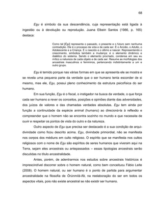 68
Esu é símbolo da sua descendência, cuja representação está ligada à
ingestão ou à devolução ou reprodução. Juana Elbein Santos (1986, p. 165)
destaca:
Como tal [Èsù] representa o passado, o presente e o futuro sem nenhuma
contradição. Ele é o processo da vida e de cada ser. É o Ancião, o Adulto, o
Adolescente e a Criança. É o nascido e o último a nascer. Representando o
crescimento, simboliza também a mudança; é o elemento dinâmico e
dialético do sistema. Sendo o elemento procriado, condensa em seu eu
mítico a natureza de cada objeto e de cada ser. Resume as morfologias dos
ancestrais masculinos e femininos, pertencendo indistintamente a um e
outro grupo.
Esu é temido porque nas várias formas em que se apresenta ele se mostra e
se revela uma pequena parte da verdade que o ser humano tenta esconder de si
mesmo, mas ele, Esu, possui pleno conhecimento da estrutura psicofísica do ser
humano.
Em sua função, Esu é o fiscal, o instigador na busca da verdade, o que força
cada ser humano a rever os conceitos, posições e opiniões diante das adversidades,
dos juízos de valores e das chamadas verdades absolutas. Esu tem ainda por
função a continuidade da espécie animal (humano) ao direcioná-la à reflexão e
compreender que o homem não se encontra sozinho no mundo e que necessita de
ouvir e respeitar os pontos de vista do outro e da natureza.
Outro aspecto de Esu que precisa ser destacado é a sua condição de arqui-
divindade como ficou descrito acima. Esu, divindade primordial, não se manifesta
nos corpos dos médiuns em culto religioso. O espírito que se manifesta nos cultos
religiosos com o nome de Esu são espíritos de seres humanos que viveram aqui na
Terra, sejam eles ancestrais ou antepassados – essas tipologias ancestrais serão
discutidas no título ancestralidade.
Antes, porém, de adentrarmos nos estudos sobre ancestrais históricos é
imprescindível discorrer sobre o homem natural, como bem conceituou Fábio Leite
(2008). O homem natural, ou ser humano é o ponto de partida para argumentar
ancestralidade na filosofia de Òrúnmìlá-Ifá, na reelaboração do ser em todos os
aspectos vitais, pois não existe ancestral se não existir ser humano.
 
