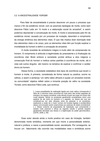 69
3.2 A ANCESTRALIDADE YORÙBÁ
Para falar de ancestralidade é preciso descrever um pouco o processo que
marca o fim da existência visível, com as possíveis tipologias de morte, como bem
descreve Fábio Leite em “A morte e a elaboração social do ancestral”, e assim
podemos depreender a conceituação de morte. A morte é caracterizada pelo fim da
existência visível, causado por um processo de mutação, desordem e rompimento
da energia dinâmica dos elementos vitais. O que não implica dizer dizimação total
dos elementos vitais e do corpo, pois os elementos vitais têm por função explicar a
imortalidade do homem e definir a concepção de ancestral.
A morte revestida de simbolismo mágico é muito além da compreensão do
homem. O rompimento é atribuído à legitimidade do preexistente e à finalização da
ocorrência vital. Muito embora a sociedade yorùbá atribua a atos mágicos a
consecução final do homem e institua certos padrões à ocorrência da morte, ela é
vista sob outros ângulos até mesmo na tentativa de explicar e confirmar o caráter
divino do homem.
Dessa forma, a sociedade estabelece dois tipos de ocorrência que levam o
homem à morte. A primeira, considerada de forma natural ou positiva, ocorre na
velhice, e assim a sentença “um velho sábio africano é quase um ancestral vivendo
na comunidade” objetiva refletir sobre a iminente posição do velho na sociedade
Yorùbá, como descreve Fábio Leite, que continua:
[...] essa possiblidade de realização ligada aos mais velhos corresponde à
ideia de o indivíduo idoso encontrar-se mais perto das fontes sagradas de
energia e do espaço ancestral, onde deverá ocupar seu lugar em prazo não
muito distante. Sendo os ancestrais geralmente considerados como uma
espécie de elo entre os homens e o sagrado, os idosos por sua vez
constituem-se em elos eficazes entre as pessoas e os ancestrais,
explicando a razão de o maior número de funções ligadas à problemática
dessa comunicação serem preenchidas por pessoas de idade considerável.
[...]. Desse conjunto de proposições de realização, que compreende o
acesso mais possível e eficaz ao sagrado resulta o grande respeito
geralmente devotado aos idosos e a legitimação do poder gerontocrático.
(LEITE, 2008, p. 96)
Esse autor aborda ainda a morte positiva em caso de iniciação, também
denominada morte simbólica, momento em que morre a personalidade anterior,
natural e profana, e nasce a personalidade social, sacralizada. Por conseguinte, se
houver um falecimento não ocorrido nas modalidades reais e simbólicas acima
 