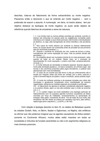 70
descritas, trata-se de falecimento de forma extraordinária ou morte negativa.
Passamos então a descrever o que se entende por morte negativa – sem a
pretensão de exaurir o assunto. A numeração em itens, no trecho abaixo, tem por
objetivo destacar as tipologias de morte negativa, as quais serão objetos de
referência quando falarmos de ancestrais e seres da natureza.
I - [...] as mortes mais ou menos súbitas ocorridas por acidente, suicídio ou
doença são atribuídas em grande parte às negligências cometidas pelos
indivíduos com relação a seus Ekala (princípio vital imortal e individualizador
do destino), ou seja, pela transgressão de certos interditos a ele peculiares
[...].
II - Nos casos de morte sobrevir por acidente ou doença relativamente
breve, as causas devem ser conhecidas antes de proceder-se aos primeiros
atos de cerimônias funerárias [...].
III - Quando o acidente for produzido por raio, queda de árvore e outros,
normalmente não ocorre exposição do corpo, mas os prantos oficiais são
permitidos […].
IV - Os afogados devem ser inumados à borda do rio onde pereceram, salvo
quando se tratar de um notável. Nesse caso, se o processo de
decomposição for muito avançado, o enterro será feito, excepcionalmente,
no local. [...].
V - A morte atribuída às divindades é bastante especial. Quando alguém é
morto pela divindade aquática [...] é esta a receptora, em primeiro lugar, das
honras e dos sacrifícios prescritos pelos jogos divinatórios, o cadáver será
abandonado sem mais formalidades.
VI - O corpo de um suicida que põe termo à vida por enforcamento não é
tocado por ninguém antes que entre em contato com a terra; corta-se a
corda e somente depois da queda o corpo é recolhido, sendo proibido expô-
lo.
VII - A morte de mulheres grávidas e de pessoas iniciadas aos cultos das
divindades é geralmente considerada como manifestação de extrema
negatividade, adotando-se medidas especiais de proteção e purificação.
VIII – O falecimento de gêmeos é também considerado altamente negativo
e os prantos oficiais, jejum ou luto são proibidos caso o irmão se encontre
vivo. [...].
IX – [...] o caráter mágico da morte estabelece uma tipologia particular de
relacionamento com os supostos agentes humanos causadores de óbitos
ocorridos por força de maldições, envenenamentos ou apropriação de
energias vitais pelos “comedores de alma”. Por tal razão de sua morte, tais
emissários não têm direito ao enterro em cemitério cuja terra, pelo artifício,
rejeita lugar para a sepultura. [...] (LEITE, p. 99-100)
Com relação à tipologia descrita no item IX, os relatos de Babalawo quanto
às cidades Ouidah, Ketu, no Benin, Ibadan e Ogbomoso, na Nigéria, são enfáticos
ao afirmar que não podemos imaginar que os agentes causadores de óbitos existem
somente no Continente Africano, muitos deles estão inseridos em todas as
sociedades e imbuídos de funções sacerdotais ou não e em segmentos religiosos os
mais diversos possíveis.
 